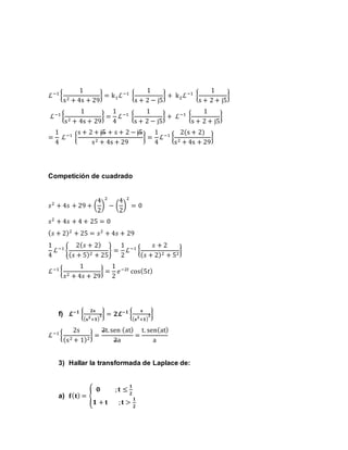 ℒ−1
{
1
s2 + 4s + 29
} = k1ℒ−1
{
1
s + 2 − j5
} + k2ℒ−1
{
1
s + 2 + j5
}
ℒ−1
{
1
s2 + 4s + 29
} =
1
4
ℒ−1
{
1
s + 2 − j5
} + ℒ−1
{
1
s + 2 + j5
}
=
1
4
ℒ−1
{
s + 2 + j5 + s + 2 − j5
s2 + 4s + 29
} =
1
4
ℒ−1
{
2(s + 2)
s2 + 4s + 29
}
Competición de cuadrado
𝑠2
+ 4𝑠 + 29 + (
4
2
)
2
− (
4
2
)
2
= 0
𝑠2
+ 4𝑠 + 4 + 25 = 0
( 𝑠 + 2)2
+ 25 = 𝑠2
+ 4𝑠 + 29
1
4
ℒ−1
{
2( 𝑠 + 2)
( 𝑠 + 5)2 + 25
} =
1
2
ℒ−1
{
𝑠 + 2
( 𝑠 + 2)2 + 52
}
ℒ−1
{
1
𝑠2 + 4𝑠 + 29
} =
1
2
𝑒−2𝑡
cos(5𝑡)
f) 𝓛−𝟏
{
𝟐𝐬
( 𝐬 𝟐
+𝟏)
𝟐} = 𝟐𝓛−𝟏
{
𝐬
( 𝐬 𝟐
+𝟏)
𝟐}
ℒ−1
{
2s
(s2 + 1)2
} =
2t. sen (at)
2a
=
t. sen(at)
a
3) Hallar la transformada de Laplace de:
a) 𝐟( 𝐭) = {
𝟎 ; 𝐭 ≤
𝟏
𝟐
𝟏 + 𝐭 ; 𝐭 >
𝟏
𝟐
 