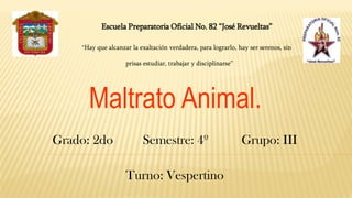 Escuela Preparatoria Oficial No. 82 “José Revueltas”
“Hay que alcanzar la exaltación verdadera, para lograrlo, hay ser serenos, sin
prisas estudiar, trabajar y disciplinarse”
Maltrato Animal.
Grado: 2do Semestre: 4º Grupo: III
Turno: Vespertino
 