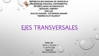 Autor (a):
María J. Escobar
V- 29.873.734
Tutor (a):
María Emperatriz
REPUBLICA BOLIVARIANA DE VENEZUELA
UNIVERSIDAD NACIONAL EXPERIMENTAL
DE LOS LLANOS OCCIDENTALES
“EZEQUIEL ZAMORA”
UNELLEZ
NUCLEO SANARE - EXTENSION SANARE
“ANDRES ELOY BLANCO”
EJES TRANSVERSALES
 
