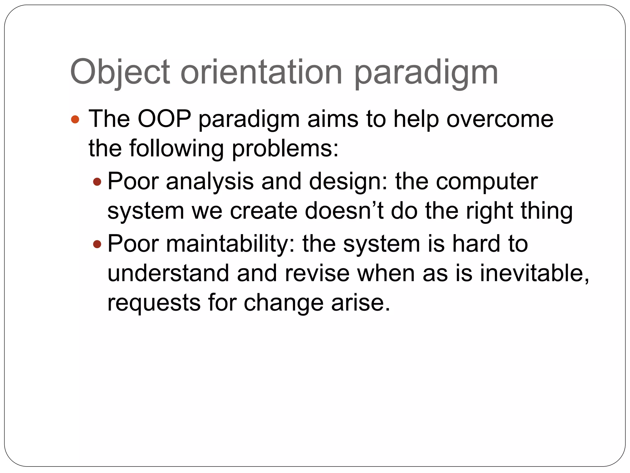 Object orientation paradigm
 The OOP paradigm aims to help overcome
the following problems:
 Poor analysis and design: the computer
system we create doesn’t do the right thing
 Poor maintability: the system is hard to
understand and revise when as is inevitable,
requests for change arise.
 