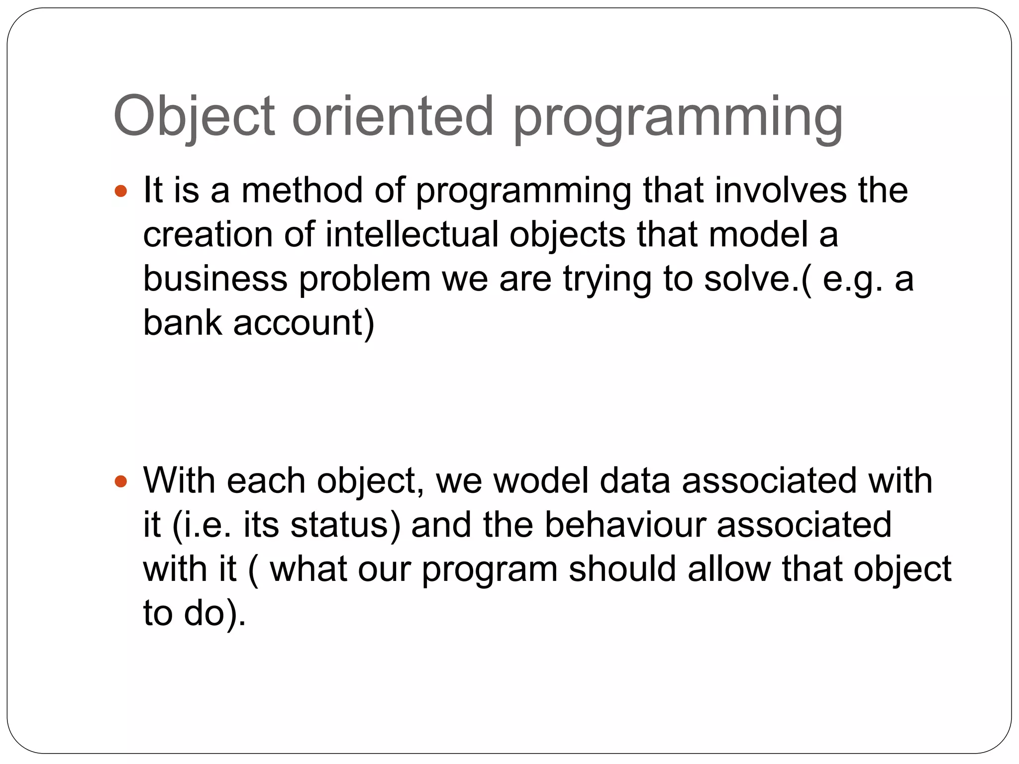 Object oriented programming
 It is a method of programming that involves the
creation of intellectual objects that model a
business problem we are trying to solve.( e.g. a
bank account)
 With each object, we wodel data associated with
it (i.e. its status) and the behaviour associated
with it ( what our program should allow that object
to do).
 