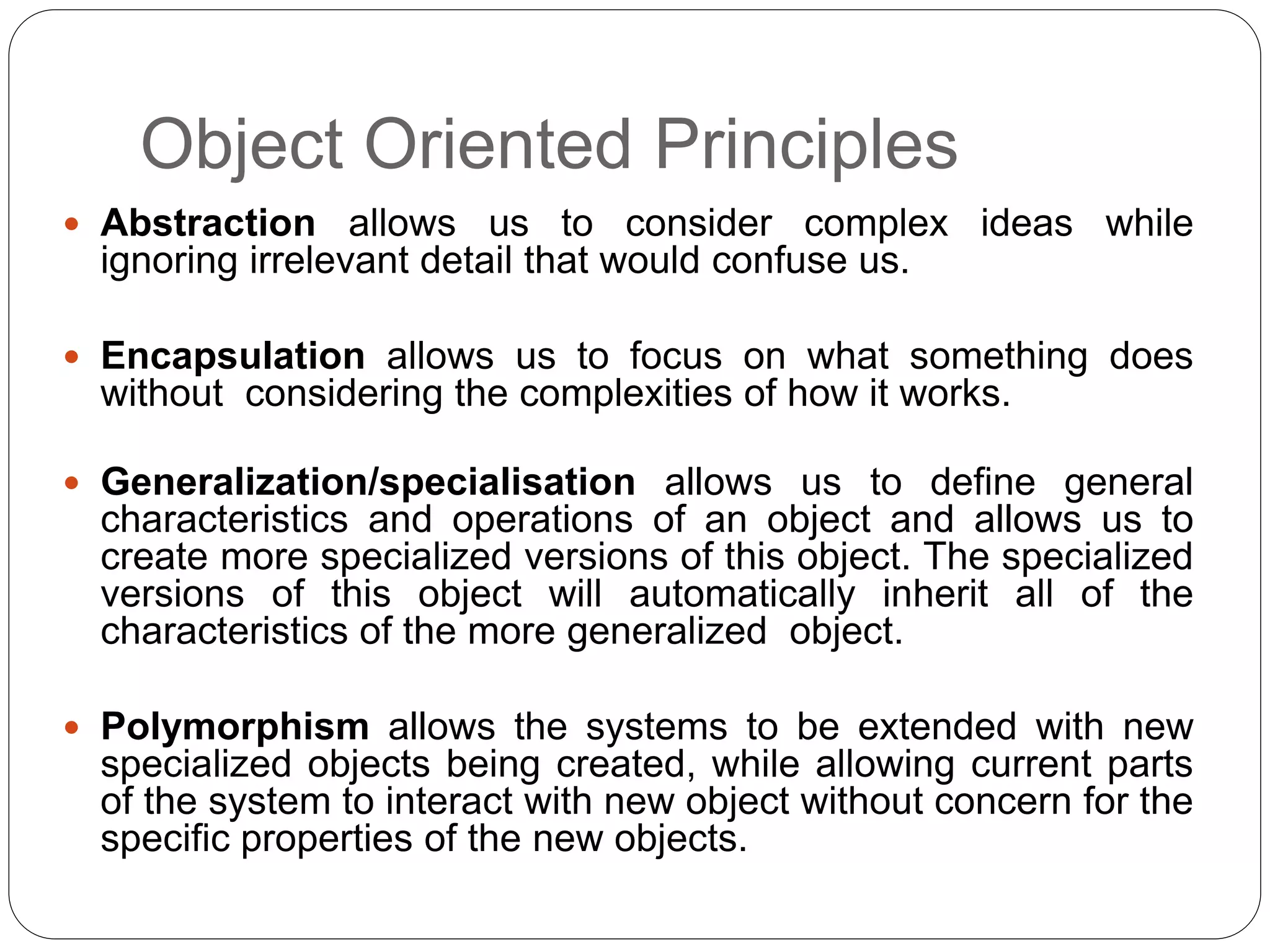 Object Oriented Principles
 Abstraction allows us to consider complex ideas while
ignoring irrelevant detail that would confuse us.
 Encapsulation allows us to focus on what something does
without considering the complexities of how it works.
 Generalization/specialisation allows us to define general
characteristics and operations of an object and allows us to
create more specialized versions of this object. The specialized
versions of this object will automatically inherit all of the
characteristics of the more generalized object.
 Polymorphism allows the systems to be extended with new
specialized objects being created, while allowing current parts
of the system to interact with new object without concern for the
specific properties of the new objects.
 