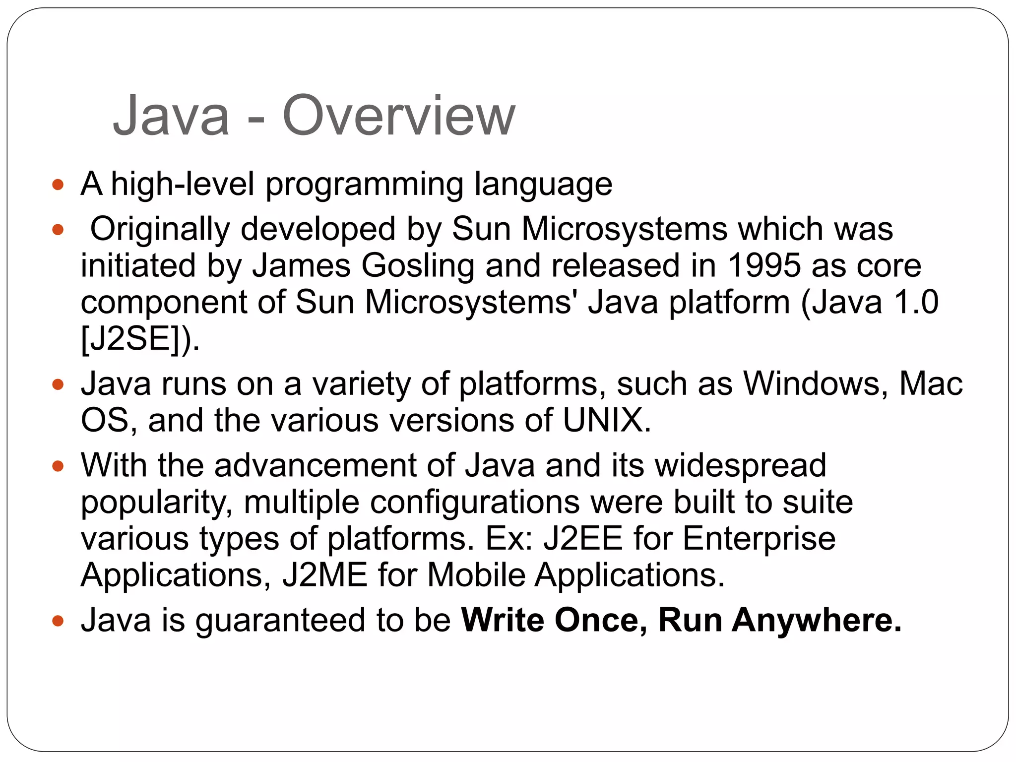 Java - Overview
 A high-level programming language
 Originally developed by Sun Microsystems which was
initiated by James Gosling and released in 1995 as core
component of Sun Microsystems' Java platform (Java 1.0
[J2SE]).
 Java runs on a variety of platforms, such as Windows, Mac
OS, and the various versions of UNIX.
 With the advancement of Java and its widespread
popularity, multiple configurations were built to suite
various types of platforms. Ex: J2EE for Enterprise
Applications, J2ME for Mobile Applications.
 Java is guaranteed to be Write Once, Run Anywhere.
 