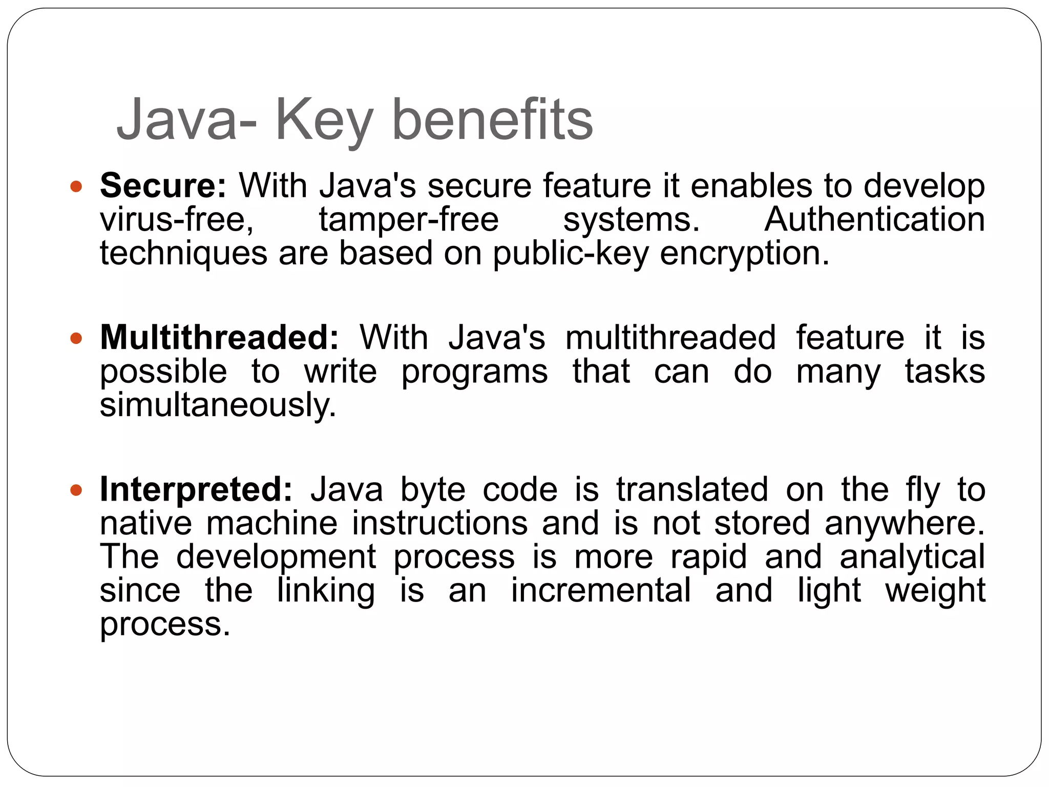 Java- Key benefits
 Secure: With Java's secure feature it enables to develop
virus-free, tamper-free systems. Authentication
techniques are based on public-key encryption.
 Multithreaded: With Java's multithreaded feature it is
possible to write programs that can do many tasks
simultaneously.
 Interpreted: Java byte code is translated on the fly to
native machine instructions and is not stored anywhere.
The development process is more rapid and analytical
since the linking is an incremental and light weight
process.
 