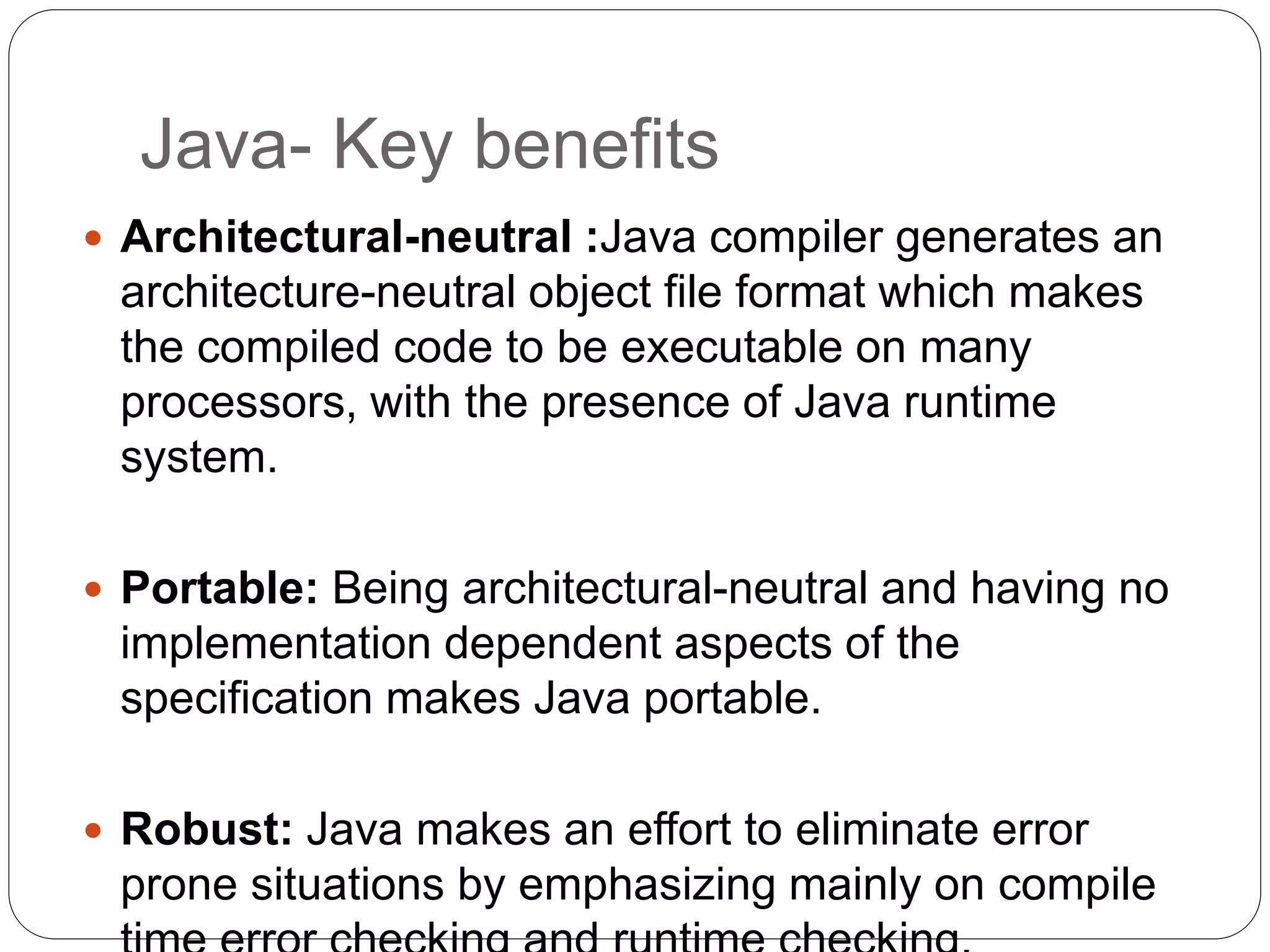 Java- Key benefits
 Architectural-neutral :Java compiler generates an
architecture-neutral object file format which makes
the compiled code to be executable on many
processors, with the presence of Java runtime
system.
 Portable: Being architectural-neutral and having no
implementation dependent aspects of the
specification makes Java portable.
 Robust: Java makes an effort to eliminate error
prone situations by emphasizing mainly on compile
 