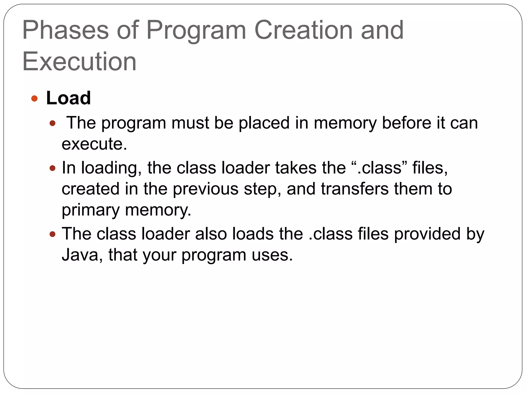 Phases of Program Creation and
Execution
 Load
 The program must be placed in memory before it can
execute.
 In loading, the class loader takes the “.class” files,
created in the previous step, and transfers them to
primary memory.
 The class loader also loads the .class files provided by
Java, that your program uses.
 