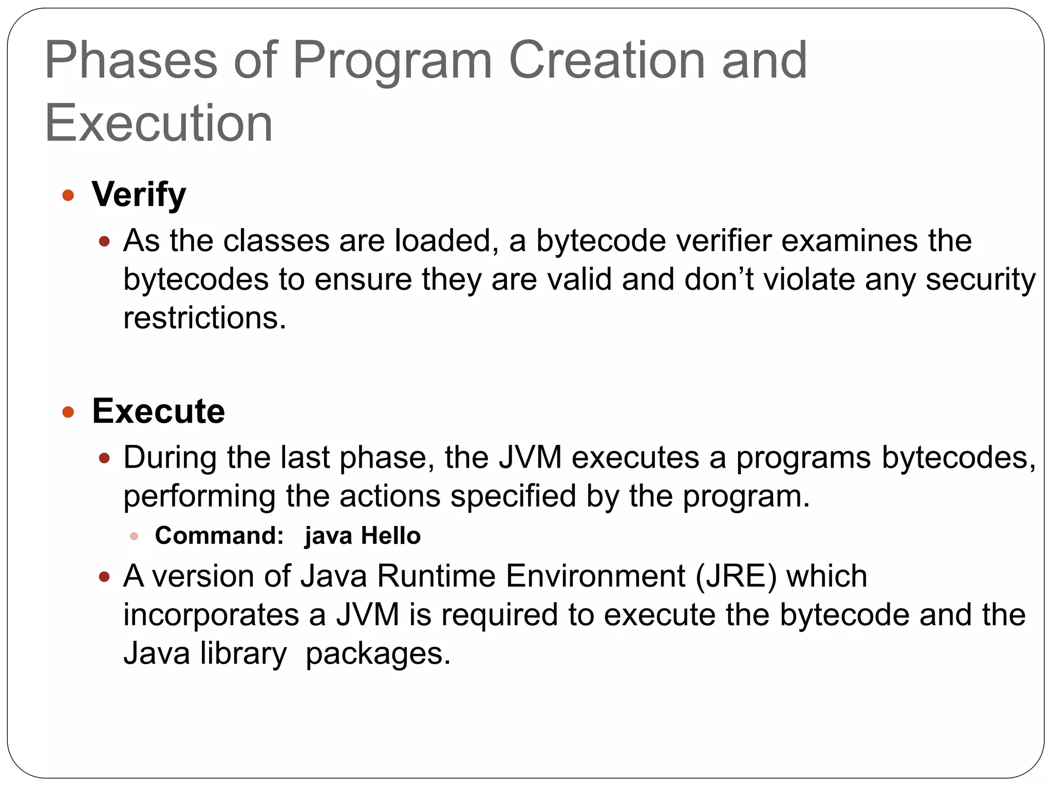 Phases of Program Creation and
Execution
 Verify
 As the classes are loaded, a bytecode verifier examines the
bytecodes to ensure they are valid and don’t violate any security
restrictions.
 Execute
 During the last phase, the JVM executes a programs bytecodes,
performing the actions specified by the program.
 Command: java Hello
 A version of Java Runtime Environment (JRE) which
incorporates a JVM is required to execute the bytecode and the
Java library packages.
 