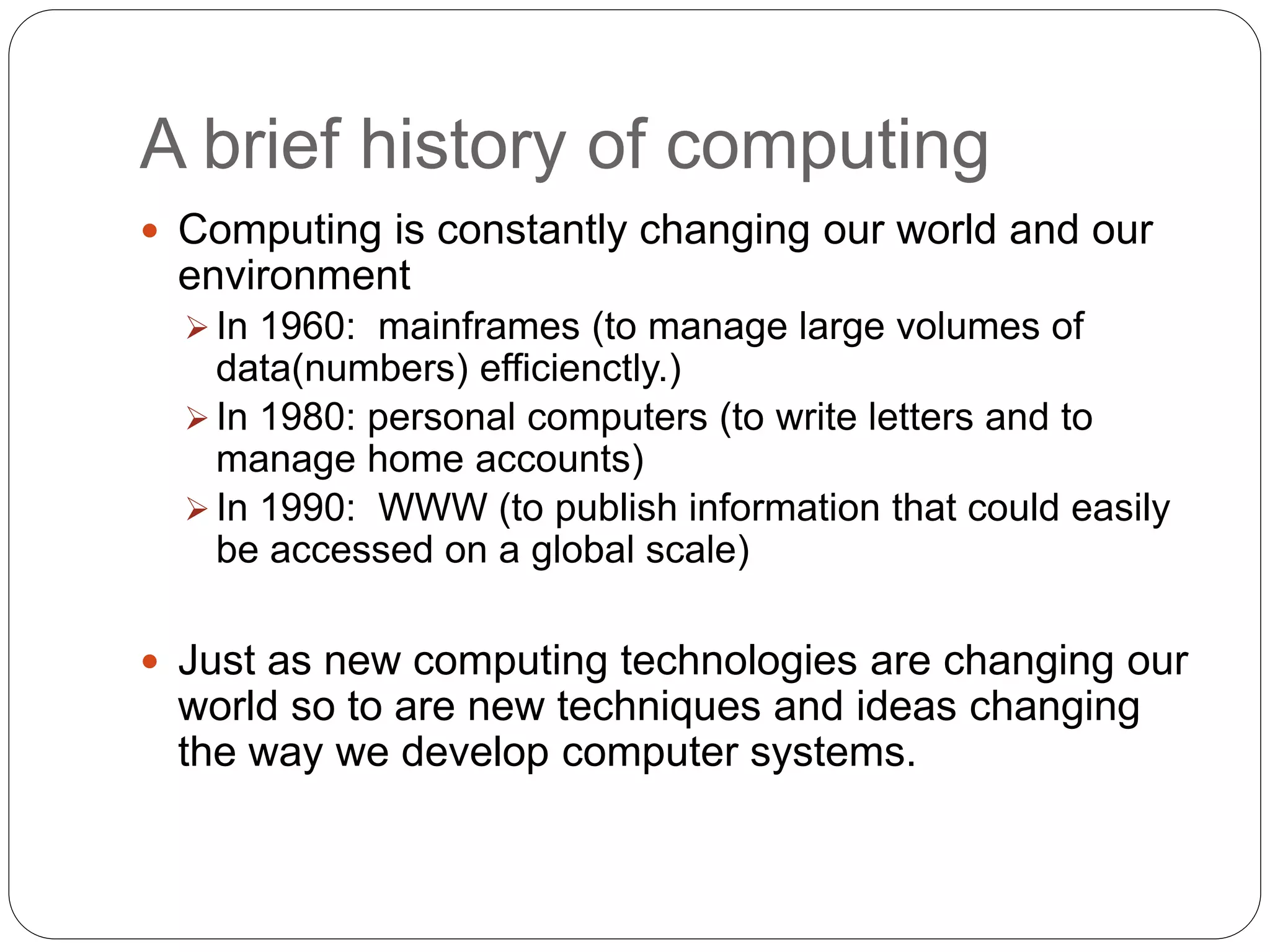 A brief history of computing
 Computing is constantly changing our world and our
environment
 In 1960: mainframes (to manage large volumes of
data(numbers) efficienctly.)
 In 1980: personal computers (to write letters and to
manage home accounts)
 In 1990: WWW (to publish information that could easily
be accessed on a global scale)
 Just as new computing technologies are changing our
world so to are new techniques and ideas changing
the way we develop computer systems.
 