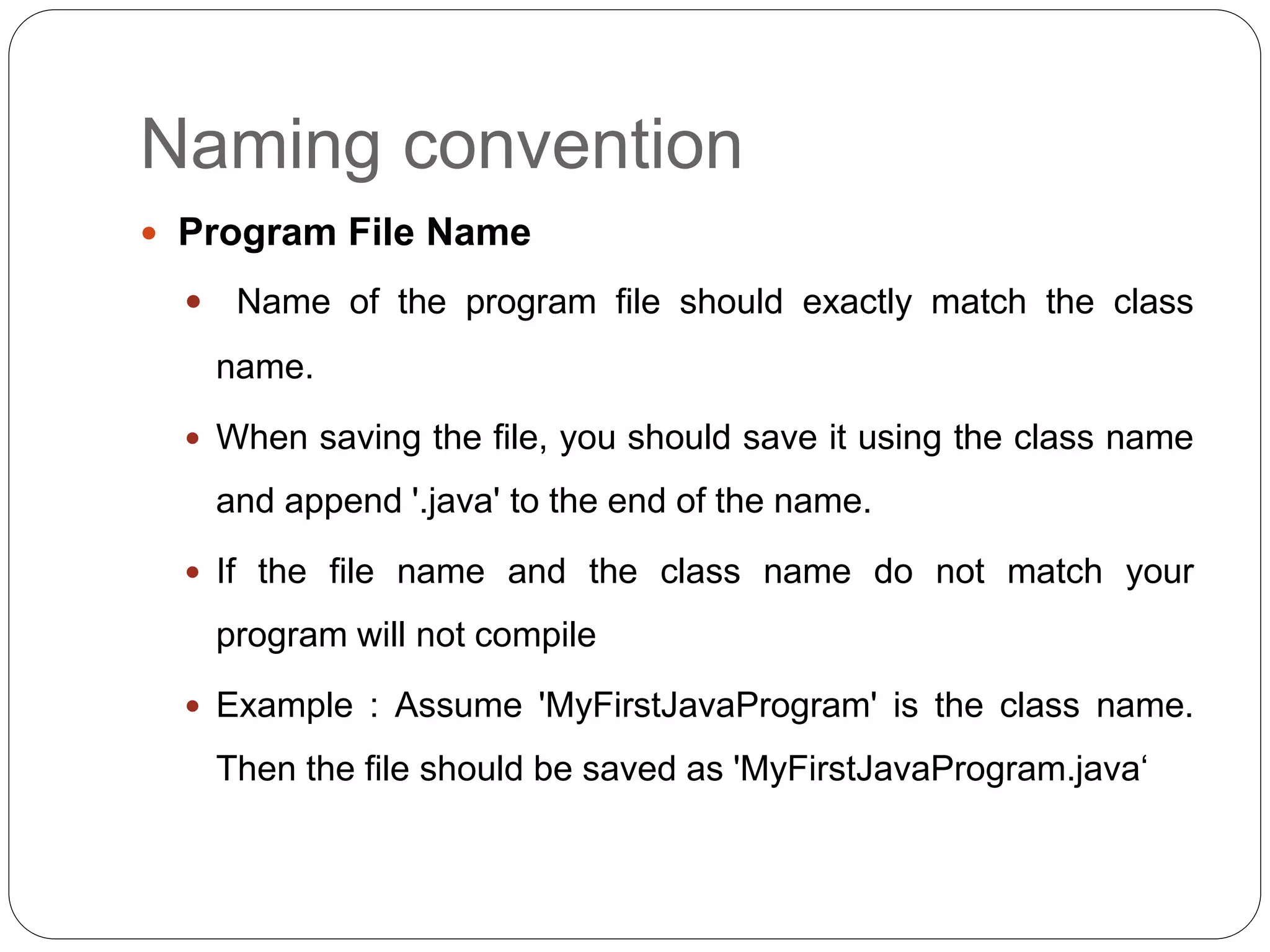Naming convention
 Program File Name
 Name of the program file should exactly match the class
name.
 When saving the file, you should save it using the class name
and append '.java' to the end of the name.
 If the file name and the class name do not match your
program will not compile
 Example : Assume 'MyFirstJavaProgram' is the class name.
Then the file should be saved as 'MyFirstJavaProgram.java‘
 