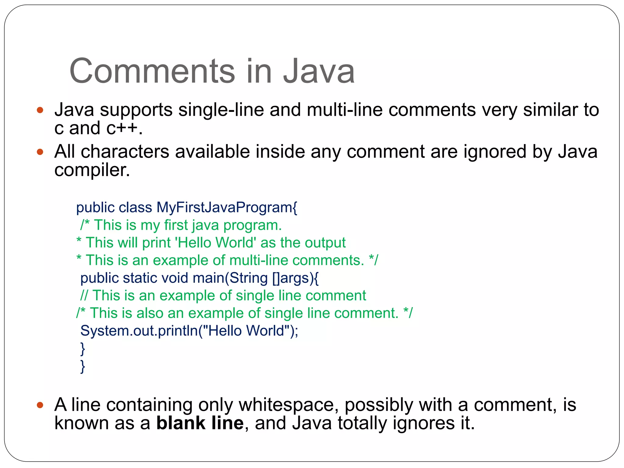 Comments in Java
 Java supports single-line and multi-line comments very similar to
c and c++.
 All characters available inside any comment are ignored by Java
compiler.
public class MyFirstJavaProgram{
/* This is my first java program.
* This will print 'Hello World' as the output
* This is an example of multi-line comments. */
public static void main(String []args){
// This is an example of single line comment
/* This is also an example of single line comment. */
System.out.println("Hello World");
}
}
 A line containing only whitespace, possibly with a comment, is
known as a blank line, and Java totally ignores it.
 