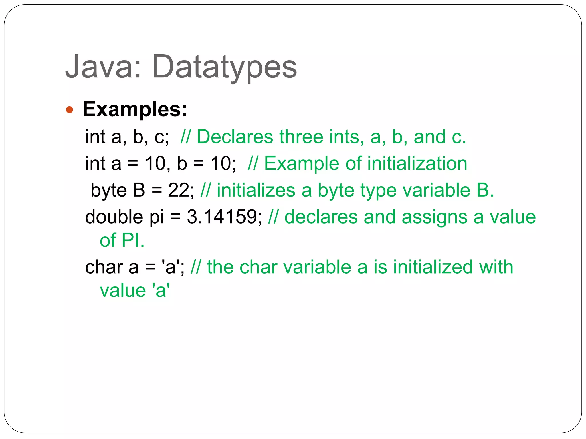 Java: Datatypes
 Examples:
int a, b, c; // Declares three ints, a, b, and c.
int a = 10, b = 10; // Example of initialization
byte B = 22; // initializes a byte type variable B.
double pi = 3.14159; // declares and assigns a value
of PI.
char a = 'a'; // the char variable a is initialized with
value 'a'
 