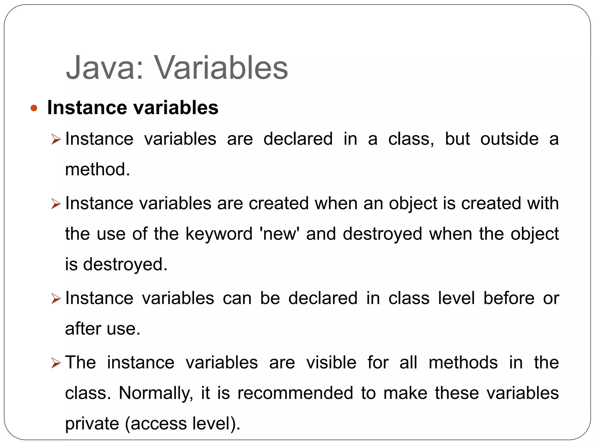 Java: Variables
 Instance variables
 Instance variables are declared in a class, but outside a
method.
 Instance variables are created when an object is created with
the use of the keyword 'new' and destroyed when the object
is destroyed.
 Instance variables can be declared in class level before or
after use.
 The instance variables are visible for all methods in the
class. Normally, it is recommended to make these variables
private (access level).
 