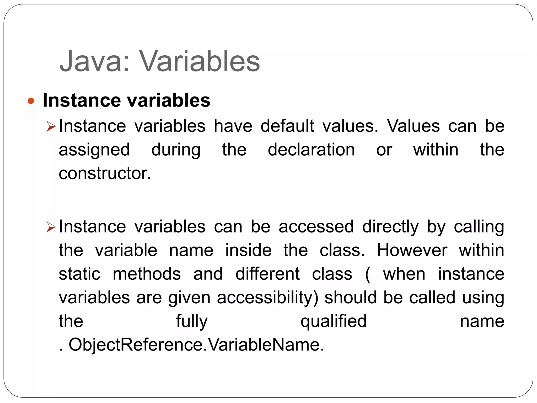 Java: Variables
 Instance variables
Instance variables have default values. Values can be
assigned during the declaration or within the
constructor.
Instance variables can be accessed directly by calling
the variable name inside the class. However within
static methods and different class ( when instance
variables are given accessibility) should be called using
the fully qualified name
. ObjectReference.VariableName.
 