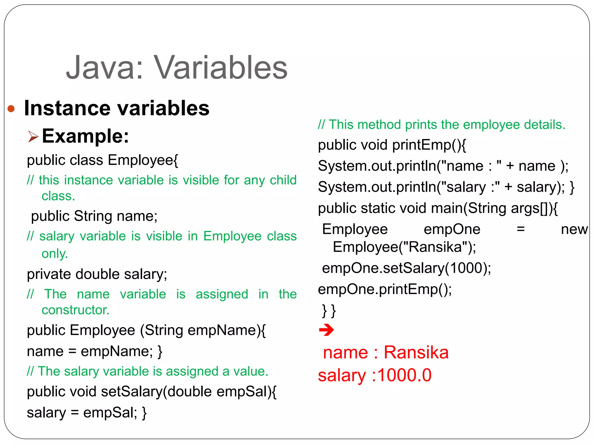 Java: Variables
 Instance variables
Example:
public class Employee{
// this instance variable is visible for any child
class.
public String name;
// salary variable is visible in Employee class
only.
private double salary;
// The name variable is assigned in the
constructor.
public Employee (String empName){
name = empName; }
// The salary variable is assigned a value.
public void setSalary(double empSal){
salary = empSal; }
// This method prints the employee details.
public void printEmp(){
System.out.println("name : " + name );
System.out.println("salary :" + salary); }
public static void main(String args[]){
Employee empOne = new
Employee("Ransika");
empOne.setSalary(1000);
empOne.printEmp();
} }

name : Ransika
salary :1000.0
 