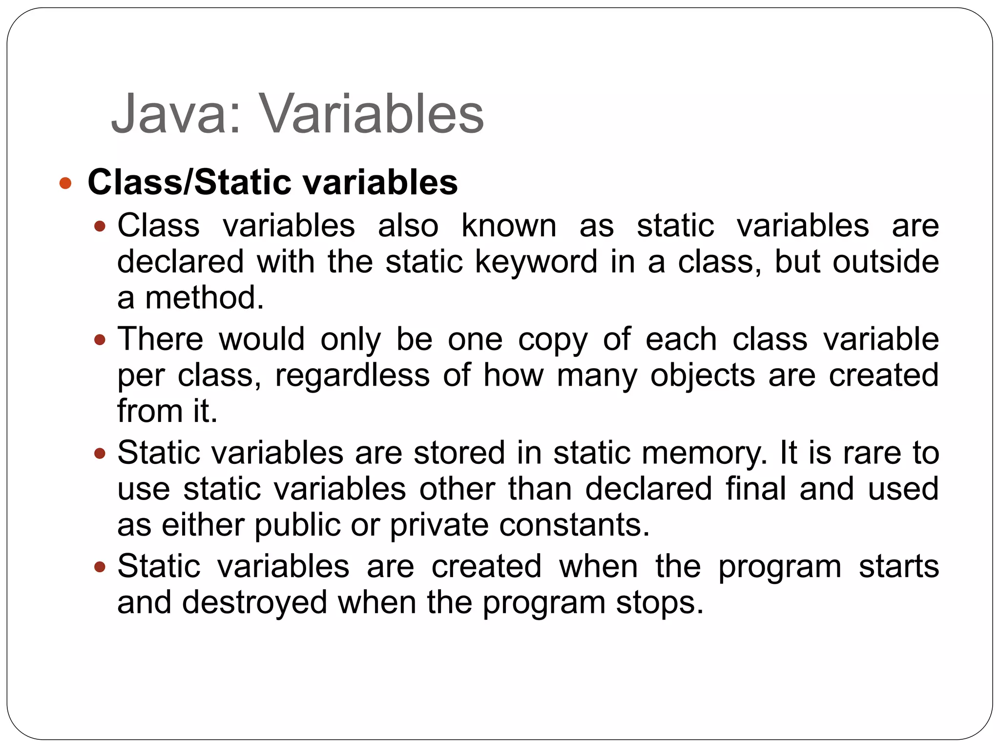 Java: Variables
 Class/Static variables
 Class variables also known as static variables are
declared with the static keyword in a class, but outside
a method.
 There would only be one copy of each class variable
per class, regardless of how many objects are created
from it.
 Static variables are stored in static memory. It is rare to
use static variables other than declared final and used
as either public or private constants.
 Static variables are created when the program starts
and destroyed when the program stops.
 