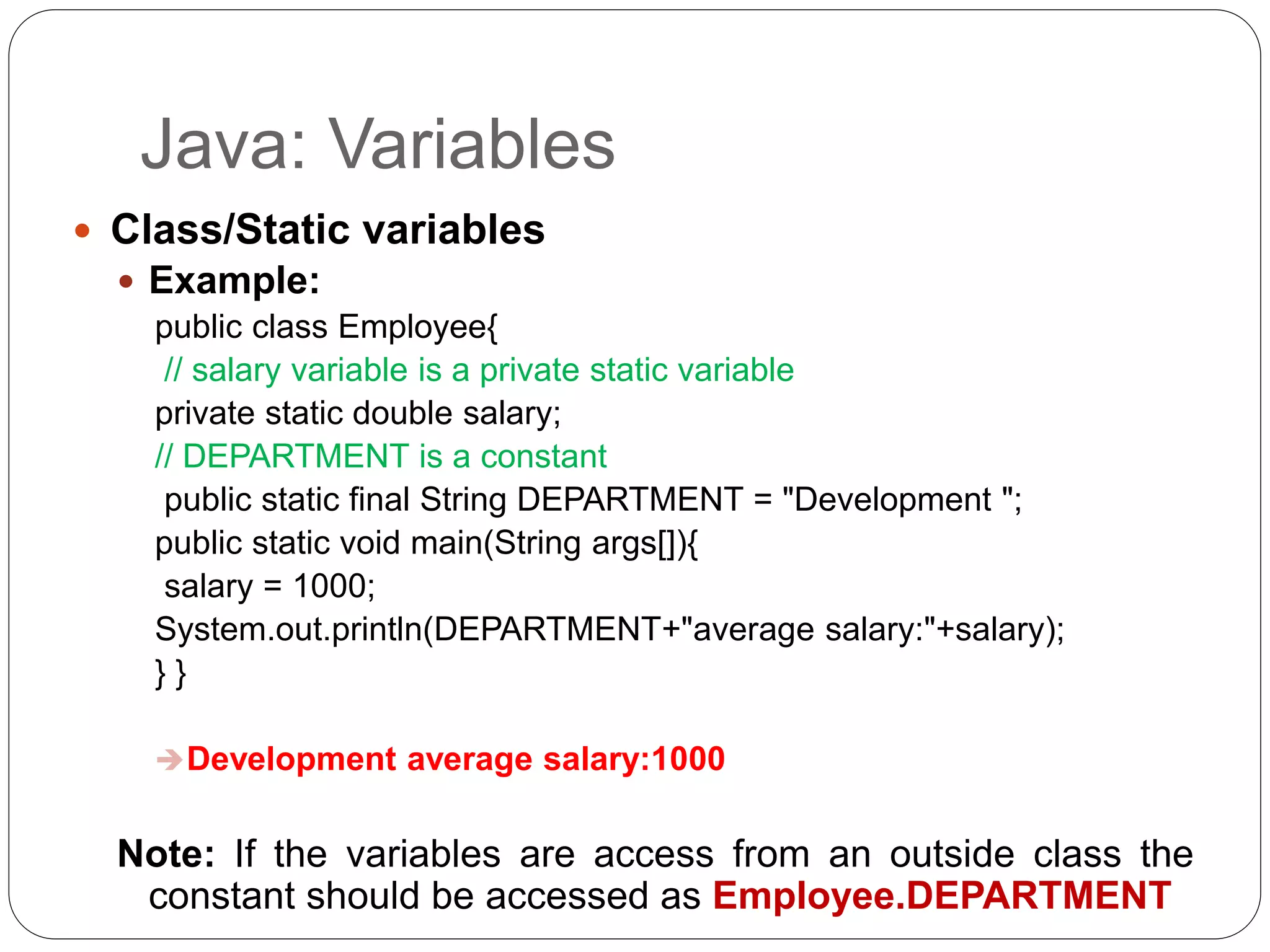 Java: Variables
 Class/Static variables
 Example:
public class Employee{
// salary variable is a private static variable
private static double salary;
// DEPARTMENT is a constant
public static final String DEPARTMENT = "Development ";
public static void main(String args[]){
salary = 1000;
System.out.println(DEPARTMENT+"average salary:"+salary);
} }
Development average salary:1000
Note: If the variables are access from an outside class the
constant should be accessed as Employee.DEPARTMENT
 