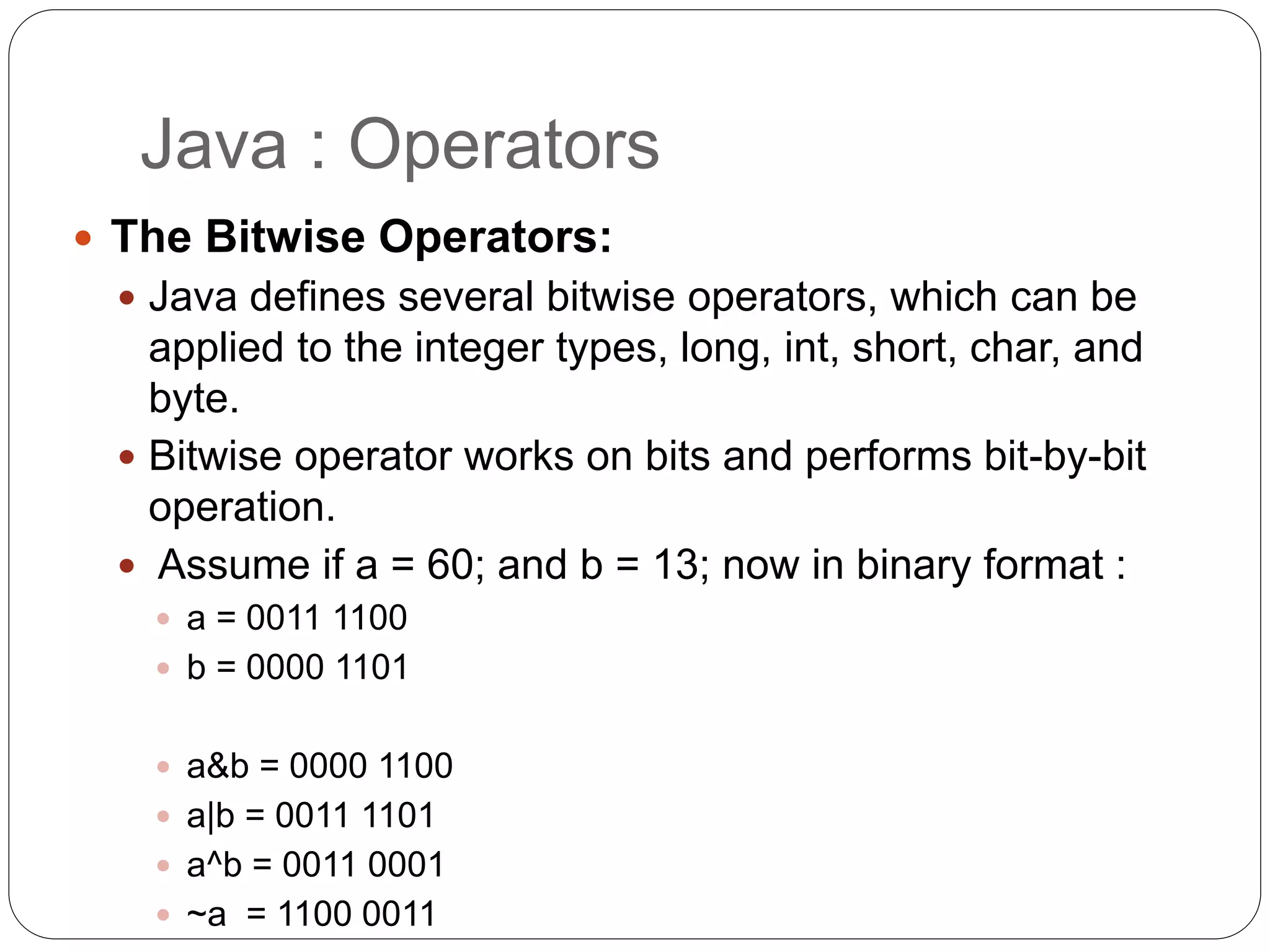 Java : Operators
 The Bitwise Operators:
 Java defines several bitwise operators, which can be
applied to the integer types, long, int, short, char, and
byte.
 Bitwise operator works on bits and performs bit-by-bit
operation.
 Assume if a = 60; and b = 13; now in binary format :
 a = 0011 1100
 b = 0000 1101
 a&b = 0000 1100
 a|b = 0011 1101
 a^b = 0011 0001
 ~a = 1100 0011
 