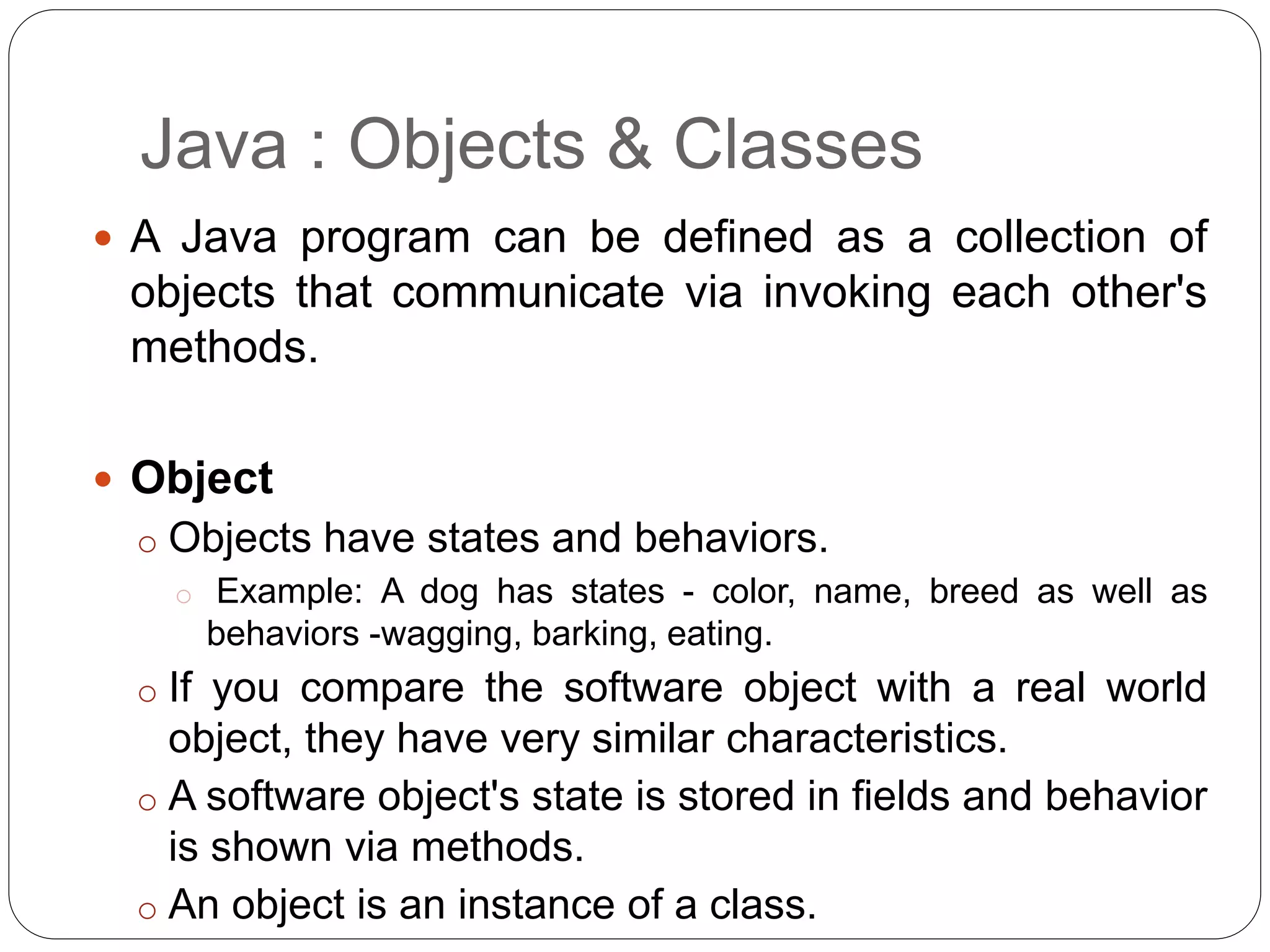 Java : Objects & Classes
 A Java program can be defined as a collection of
objects that communicate via invoking each other's
methods.
 Object
o Objects have states and behaviors.
o Example: A dog has states - color, name, breed as well as
behaviors -wagging, barking, eating.
o If you compare the software object with a real world
object, they have very similar characteristics.
o A software object's state is stored in fields and behavior
is shown via methods.
o An object is an instance of a class.
 