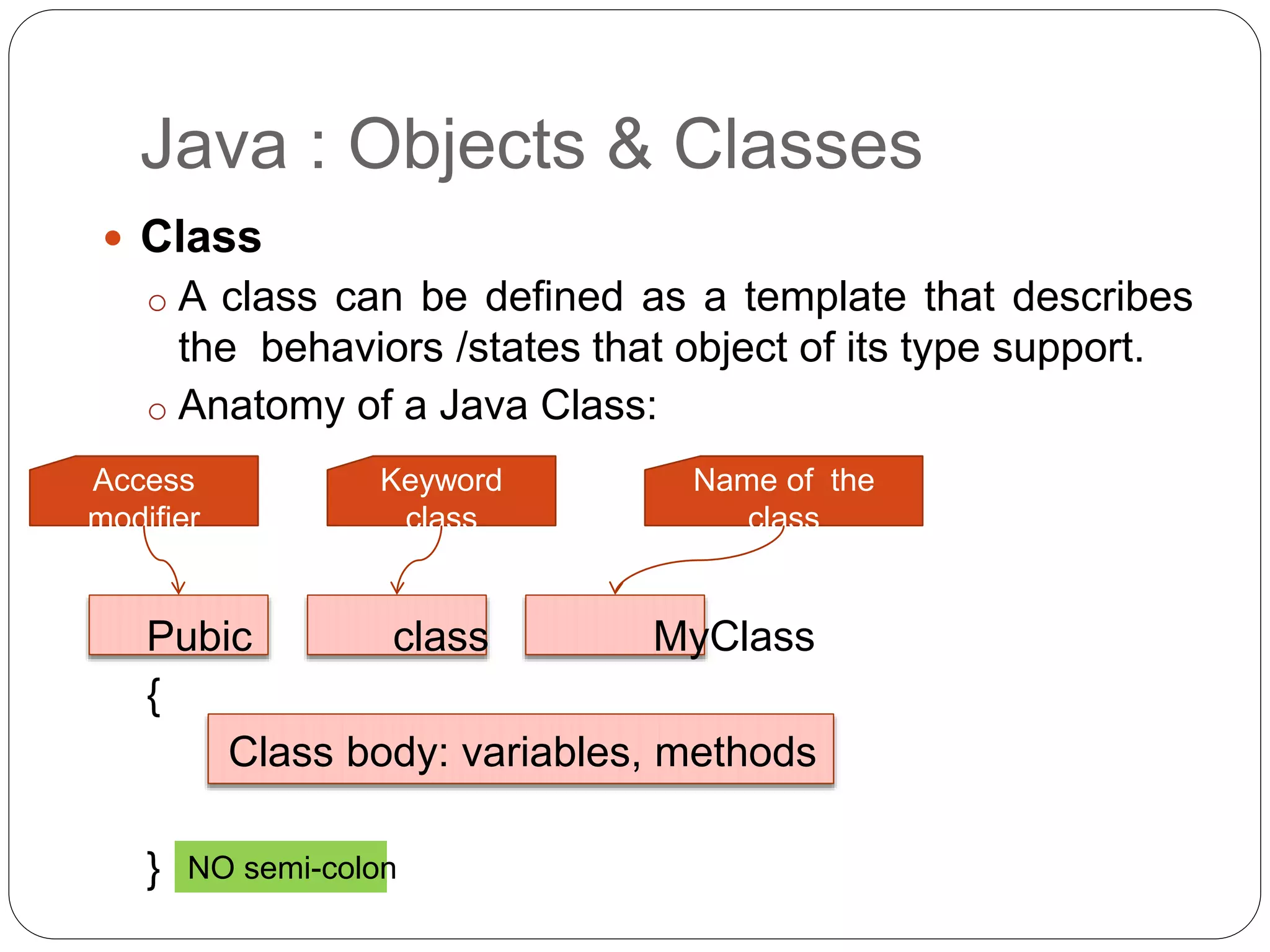 Java : Objects & Classes
 Class
o A class can be defined as a template that describes
the behaviors /states that object of its type support.
o Anatomy of a Java Class:
Pubic class MyClass
{
Class body: variables, methods
} NO semi-colon
Access
modifier
Keyword
class
Name of the
class
 