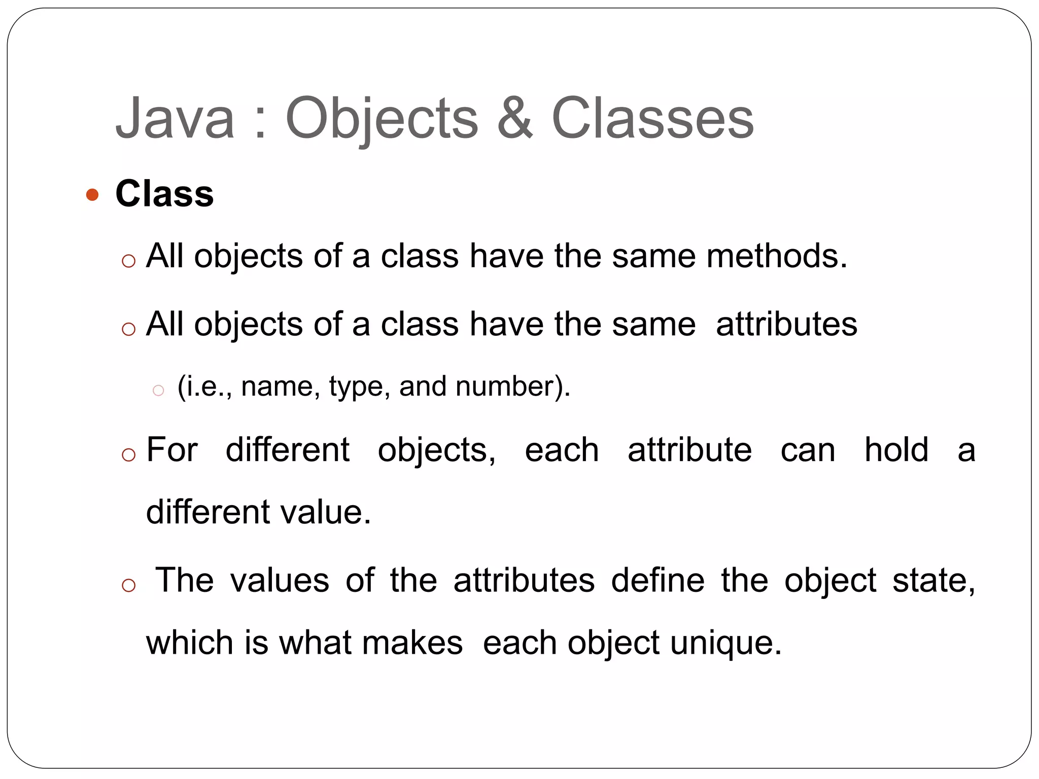 Java : Objects & Classes
 Class
o All objects of a class have the same methods.
o All objects of a class have the same attributes
o (i.e., name, type, and number).
o For different objects, each attribute can hold a
different value.
o The values of the attributes define the object state,
which is what makes each object unique.
 