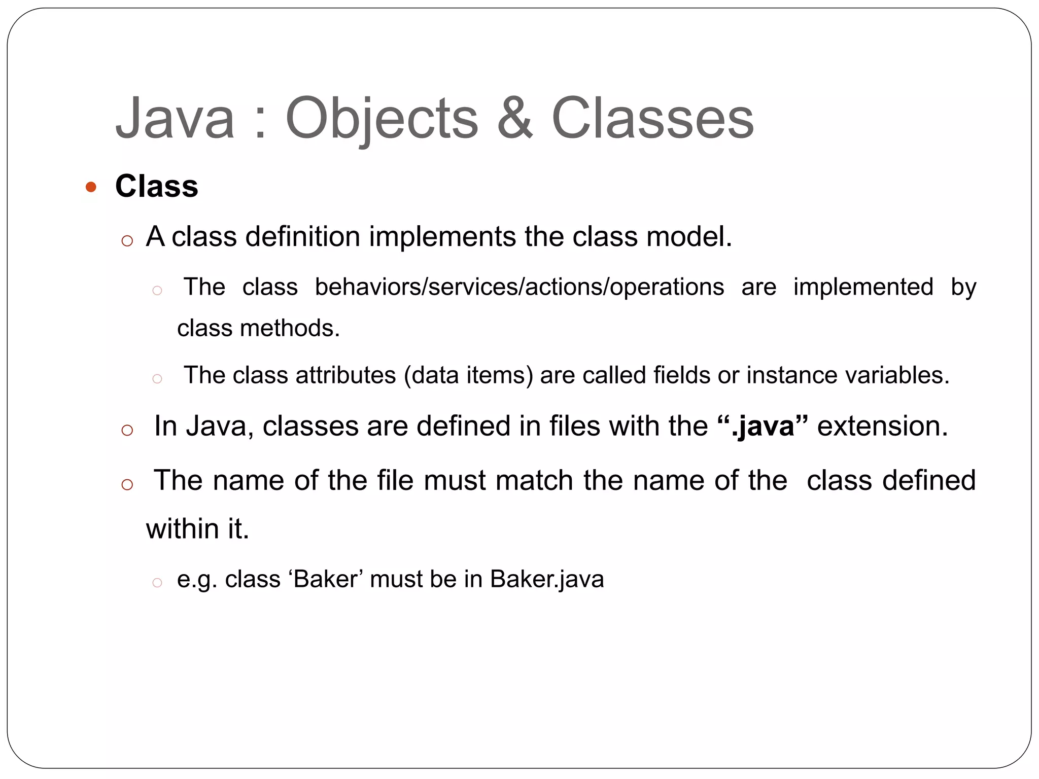 Java : Objects & Classes
 Class
o A class definition implements the class model.
o The class behaviors/services/actions/operations are implemented by
class methods.
o The class attributes (data items) are called fields or instance variables.
o In Java, classes are defined in files with the “.java” extension.
o The name of the file must match the name of the class defined
within it.
o e.g. class ‘Baker’ must be in Baker.java
 