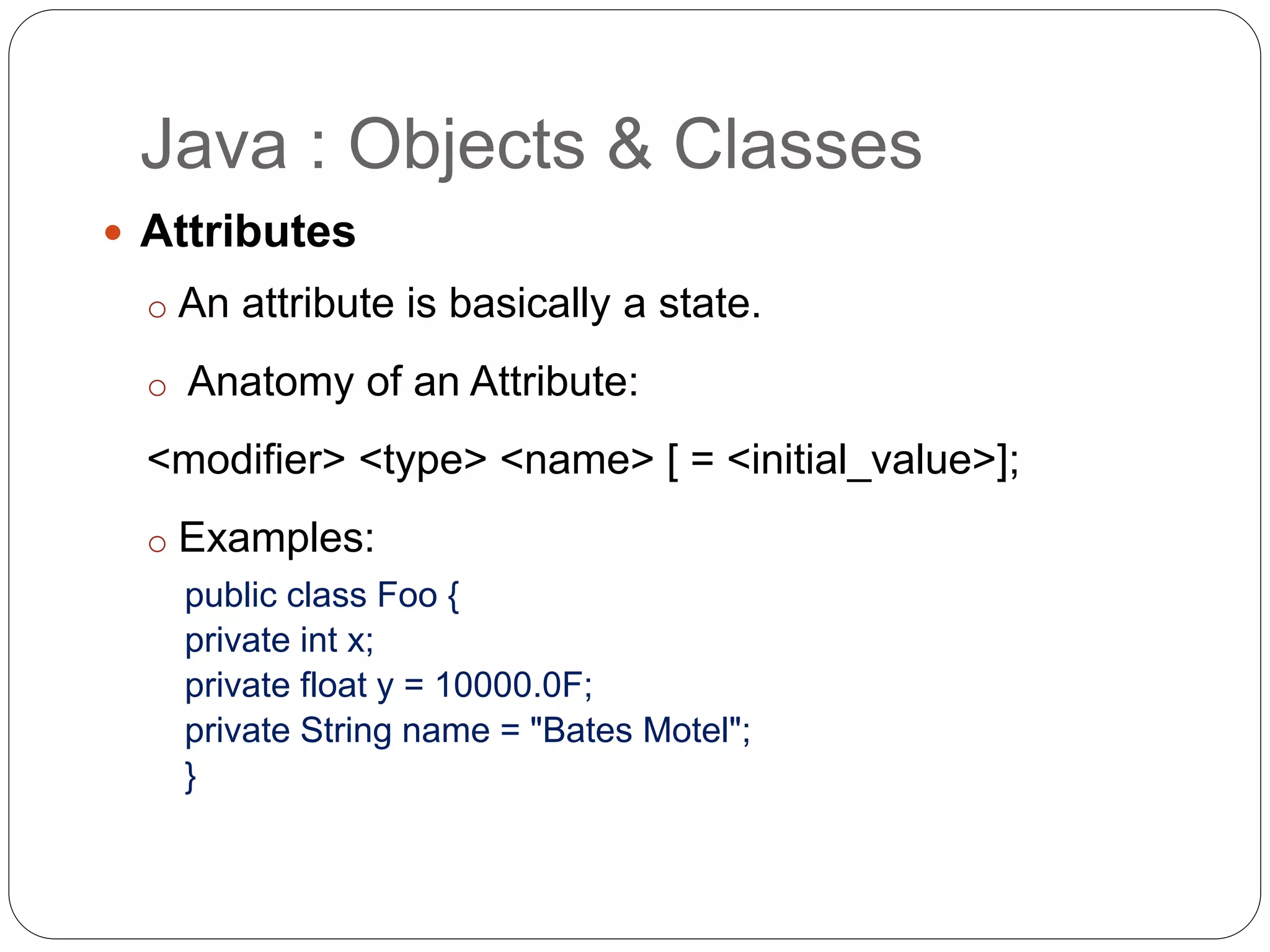 Java : Objects & Classes
 Attributes
o An attribute is basically a state.
o Anatomy of an Attribute:
<modifier> <type> <name> [ = <initial_value>];
o Examples:
public class Foo {
private int x;
private float y = 10000.0F;
private String name = "Bates Motel";
}
 