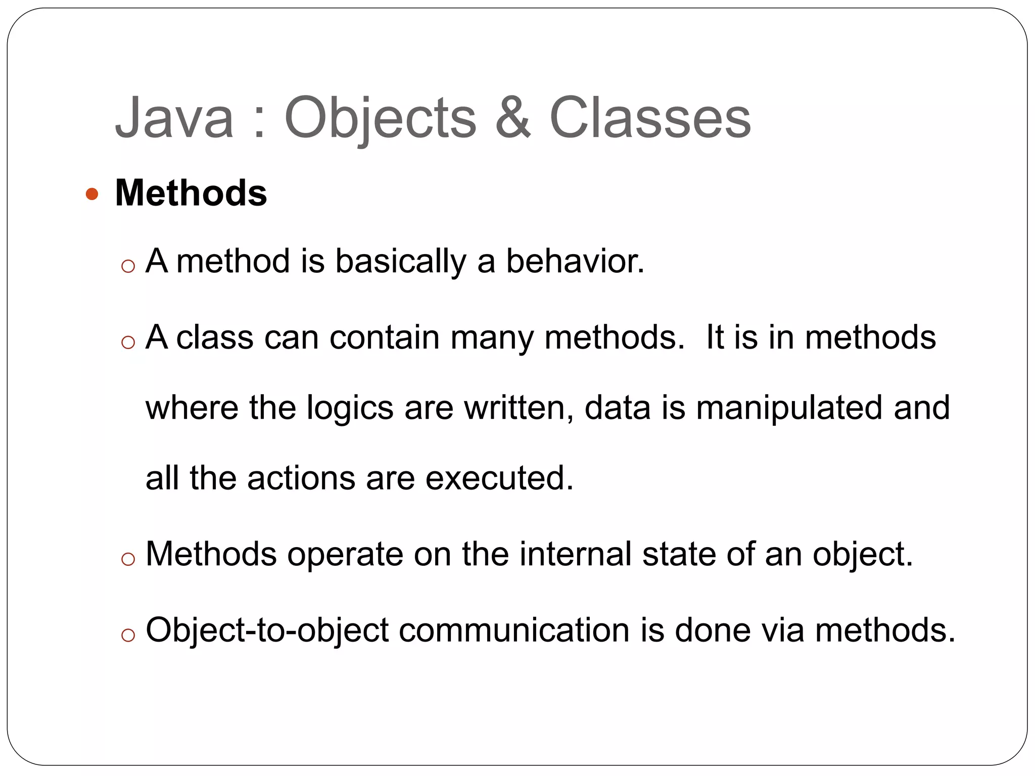 Java : Objects & Classes
 Methods
o A method is basically a behavior.
o A class can contain many methods. It is in methods
where the logics are written, data is manipulated and
all the actions are executed.
o Methods operate on the internal state of an object.
o Object-to-object communication is done via methods.
 