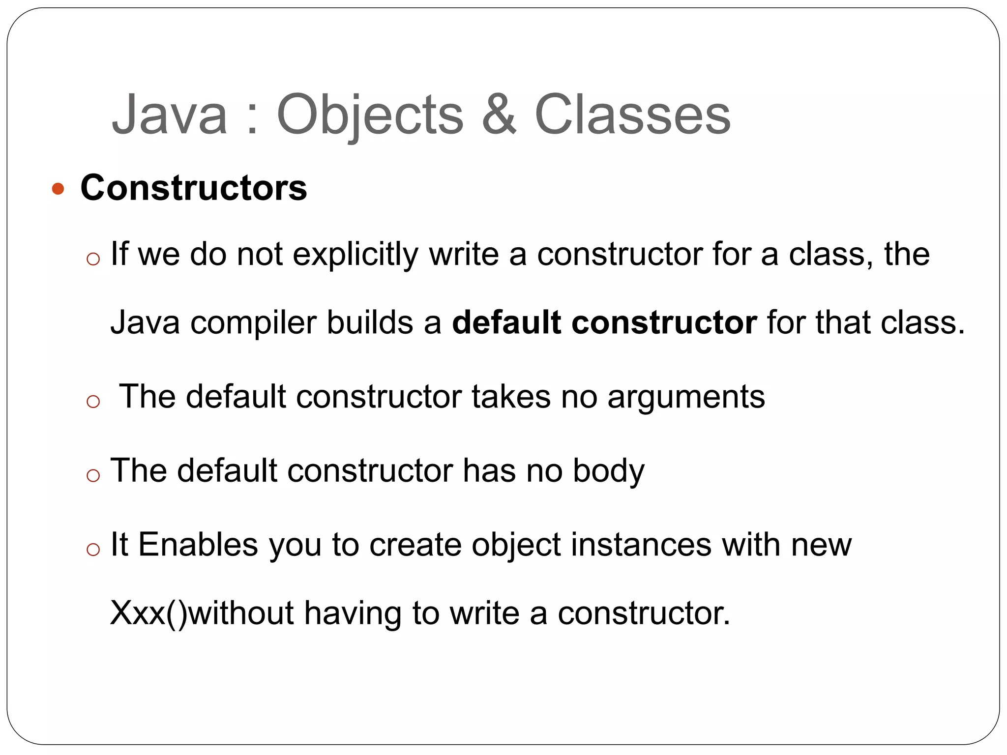 Java : Objects & Classes
 Constructors
o If we do not explicitly write a constructor for a class, the
Java compiler builds a default constructor for that class.
o The default constructor takes no arguments
o The default constructor has no body
o It Enables you to create object instances with new
Xxx()without having to write a constructor.
 