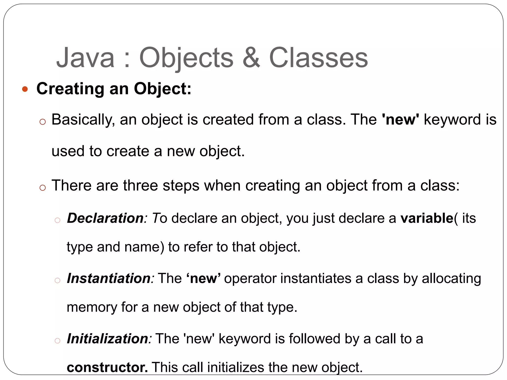  Creating an Object:
o Basically, an object is created from a class. The 'new' keyword is
used to create a new object.
o There are three steps when creating an object from a class:
o Declaration: To declare an object, you just declare a variable( its
type and name) to refer to that object.
o Instantiation: The ‘new’ operator instantiates a class by allocating
memory for a new object of that type.
o Initialization: The 'new' keyword is followed by a call to a
constructor. This call initializes the new object.
Java : Objects & Classes
 