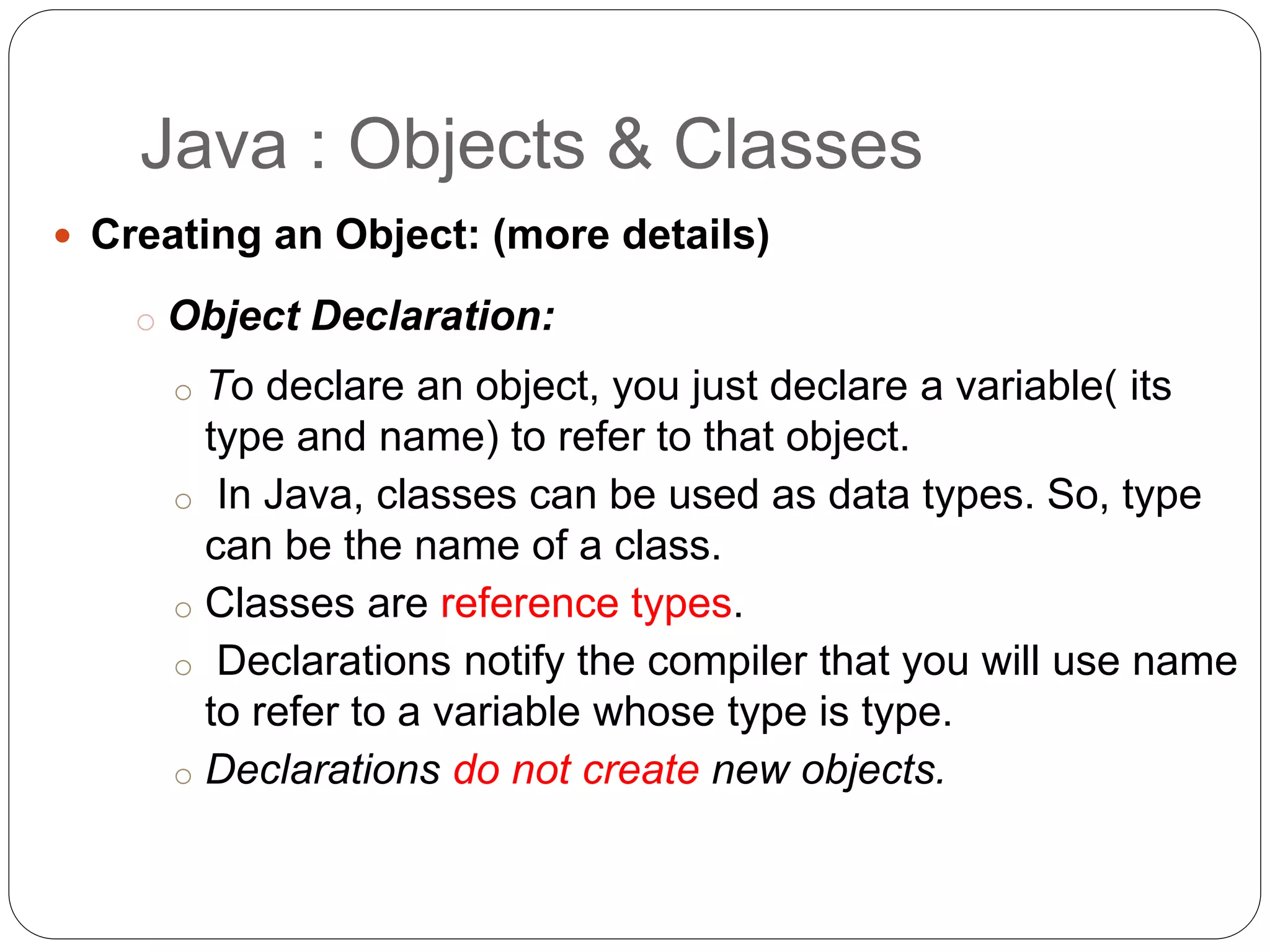  Creating an Object: (more details)
o Object Declaration:
o To declare an object, you just declare a variable( its
type and name) to refer to that object.
o In Java, classes can be used as data types. So, type
can be the name of a class.
o Classes are reference types.
o Declarations notify the compiler that you will use name
to refer to a variable whose type is type.
o Declarations do not create new objects.
Java : Objects & Classes
 