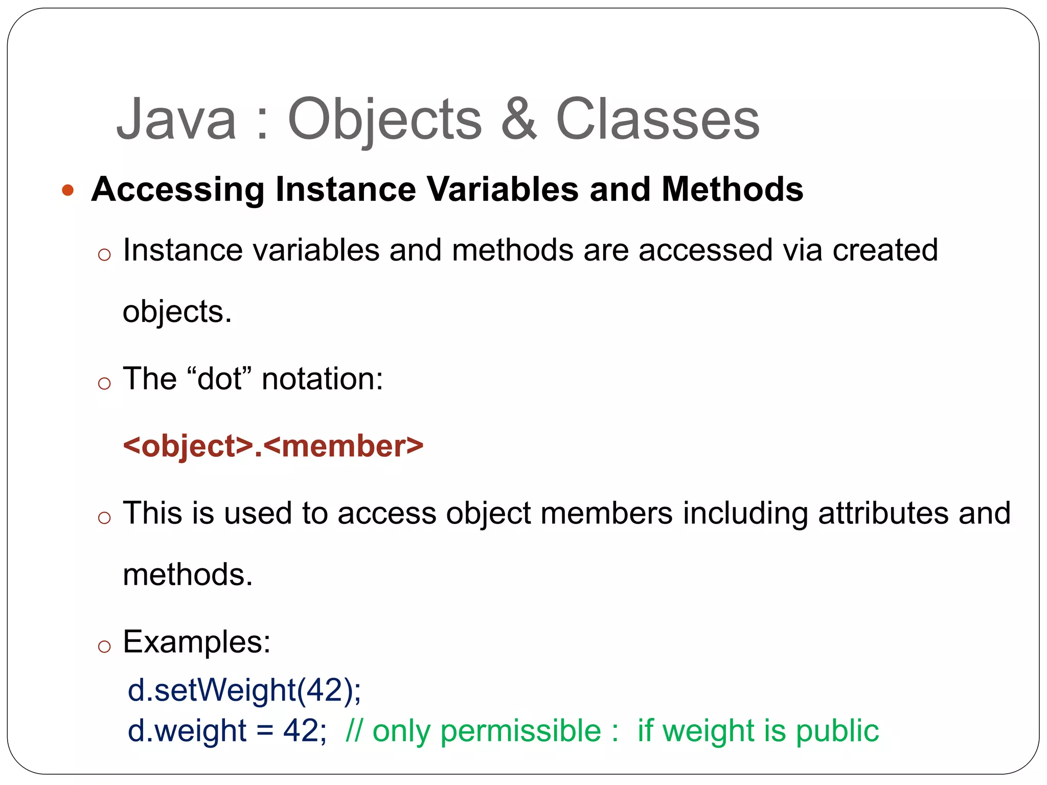  Accessing Instance Variables and Methods
o Instance variables and methods are accessed via created
objects.
o The “dot” notation:
<object>.<member>
o This is used to access object members including attributes and
methods.
o Examples:
d.setWeight(42);
d.weight = 42; // only permissible : if weight is public
Java : Objects & Classes
 