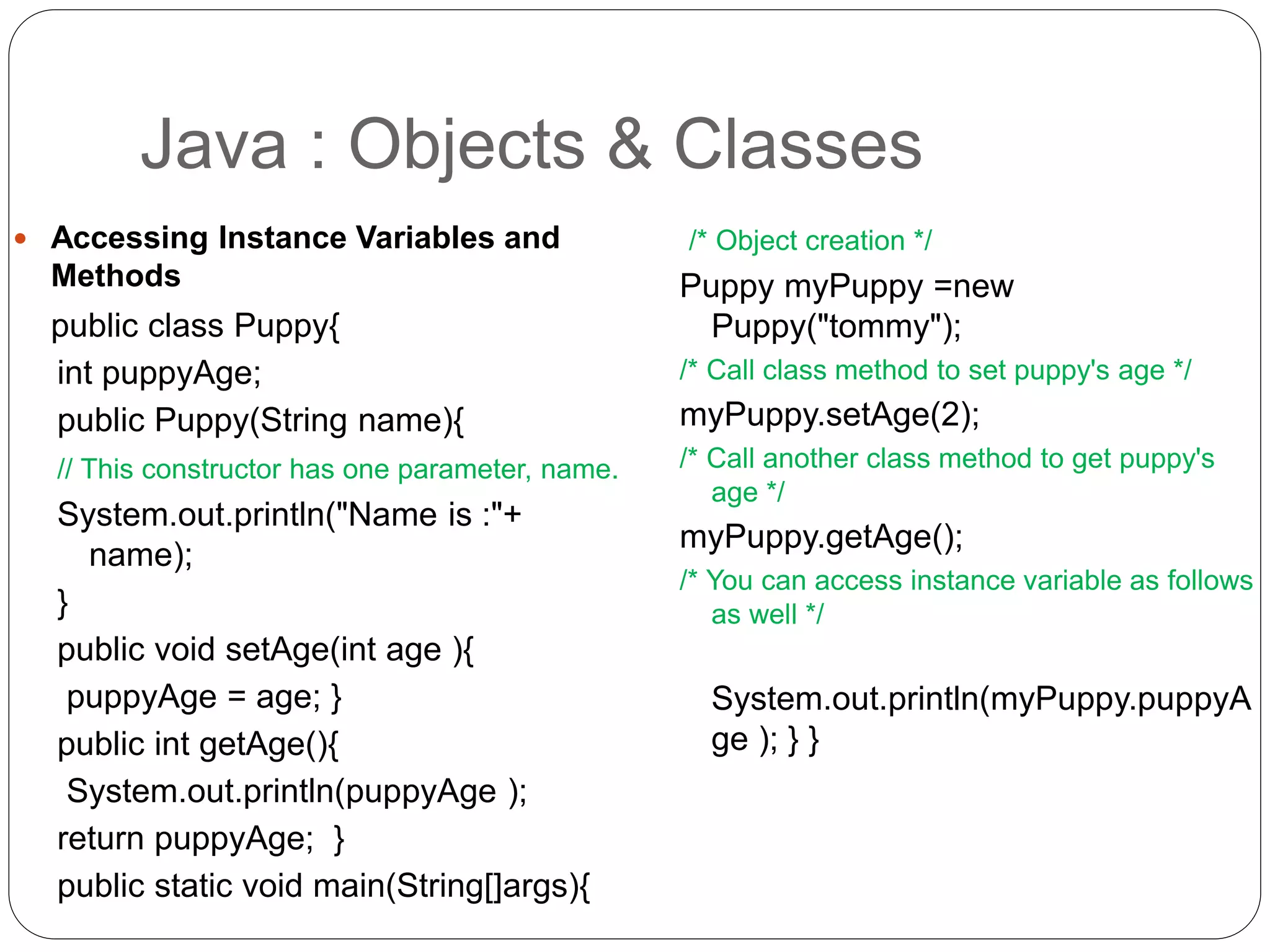  Accessing Instance Variables and
Methods
public class Puppy{
int puppyAge;
public Puppy(String name){
// This constructor has one parameter, name.
System.out.println("Name is :"+
name);
}
public void setAge(int age ){
puppyAge = age; }
public int getAge(){
System.out.println(puppyAge );
return puppyAge; }
public static void main(String[]args){
/* Object creation */
Puppy myPuppy =new
Puppy("tommy");
/* Call class method to set puppy's age */
myPuppy.setAge(2);
/* Call another class method to get puppy's
age */
myPuppy.getAge();
/* You can access instance variable as follows
as well */
System.out.println(myPuppy.puppyA
ge ); } }
Java : Objects & Classes
 