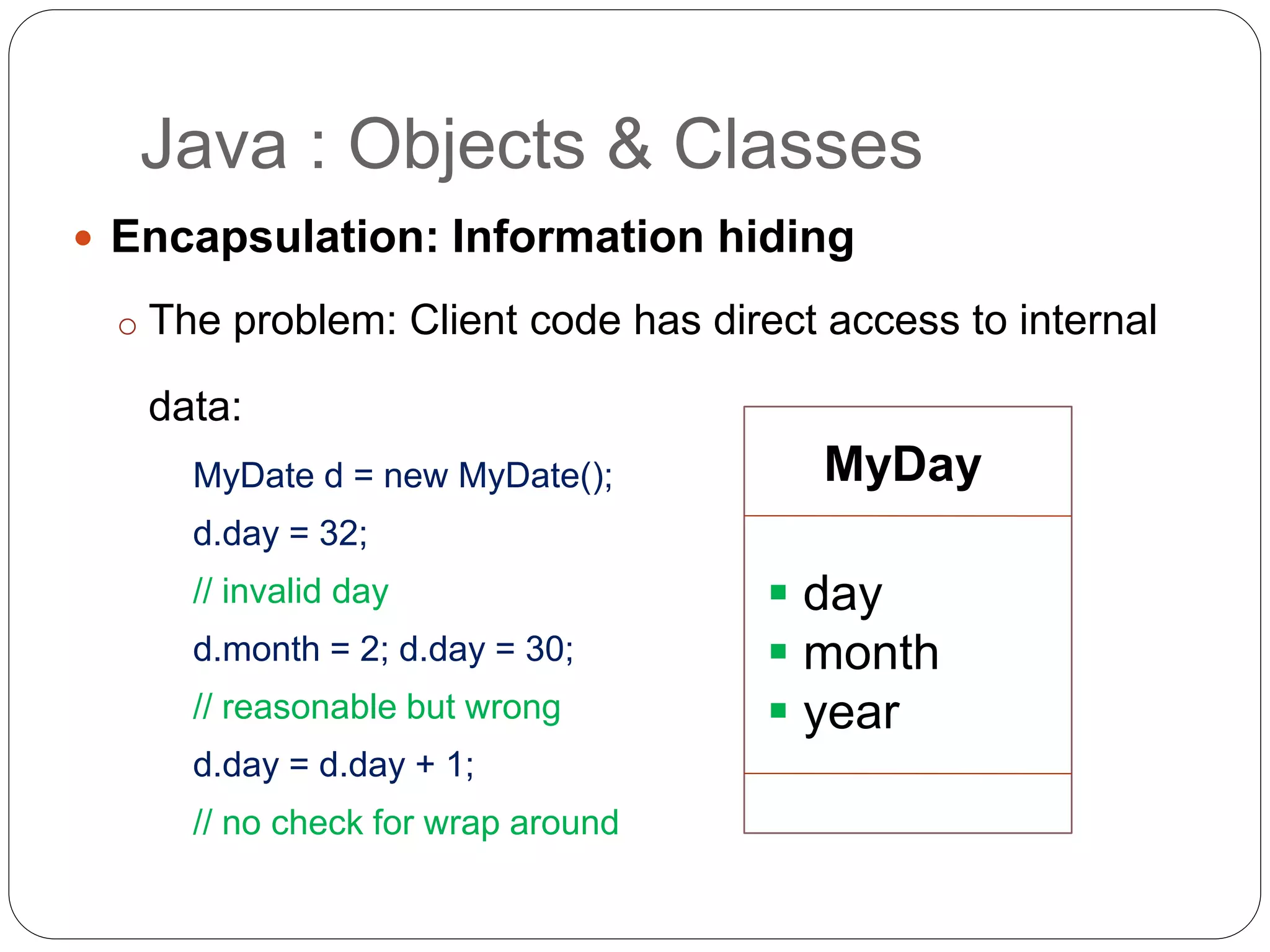  Encapsulation: Information hiding
o The problem: Client code has direct access to internal
data:
MyDate d = new MyDate();
d.day = 32;
// invalid day
d.month = 2; d.day = 30;
// reasonable but wrong
d.day = d.day + 1;
// no check for wrap around
Java : Objects & Classes
MyDay
 day
 month
 year
 