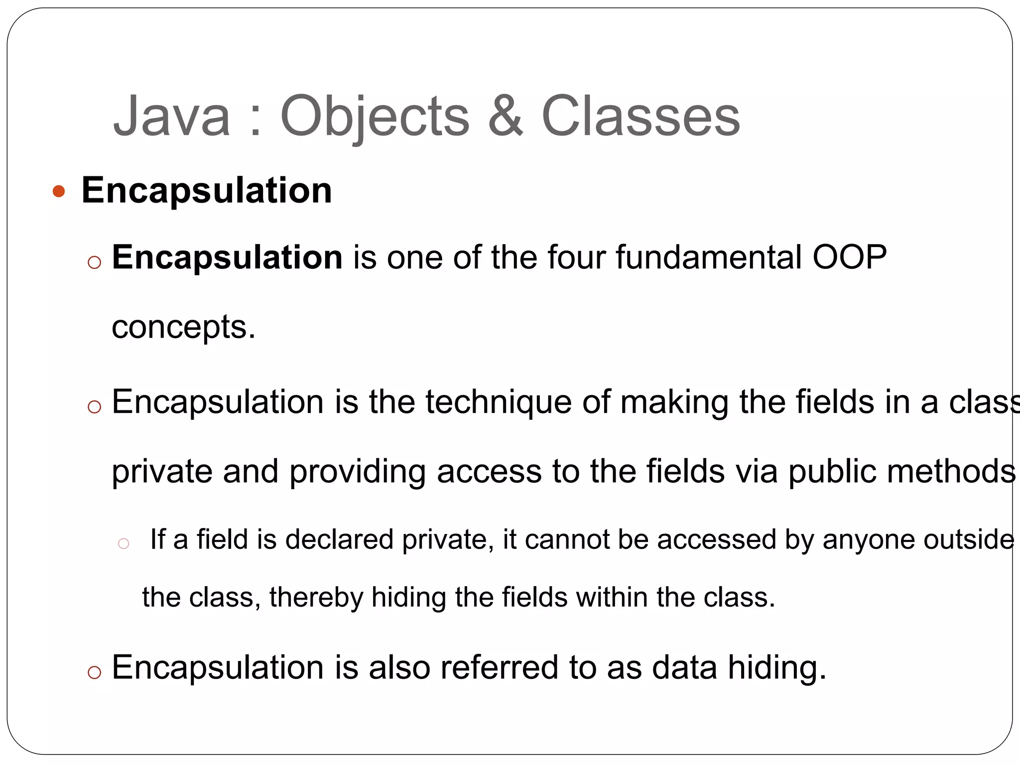  Encapsulation
o Encapsulation is one of the four fundamental OOP
concepts.
o Encapsulation is the technique of making the fields in a class
private and providing access to the fields via public methods.
o If a field is declared private, it cannot be accessed by anyone outside
the class, thereby hiding the fields within the class.
o Encapsulation is also referred to as data hiding.
Java : Objects & Classes
 