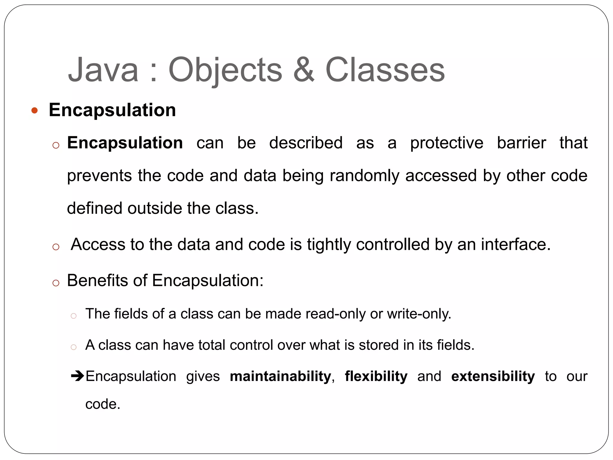  Encapsulation
o Encapsulation can be described as a protective barrier that
prevents the code and data being randomly accessed by other code
defined outside the class.
o Access to the data and code is tightly controlled by an interface.
o Benefits of Encapsulation:
o The fields of a class can be made read-only or write-only.
o A class can have total control over what is stored in its fields.
Encapsulation gives maintainability, flexibility and extensibility to our
code.
Java : Objects & Classes
 