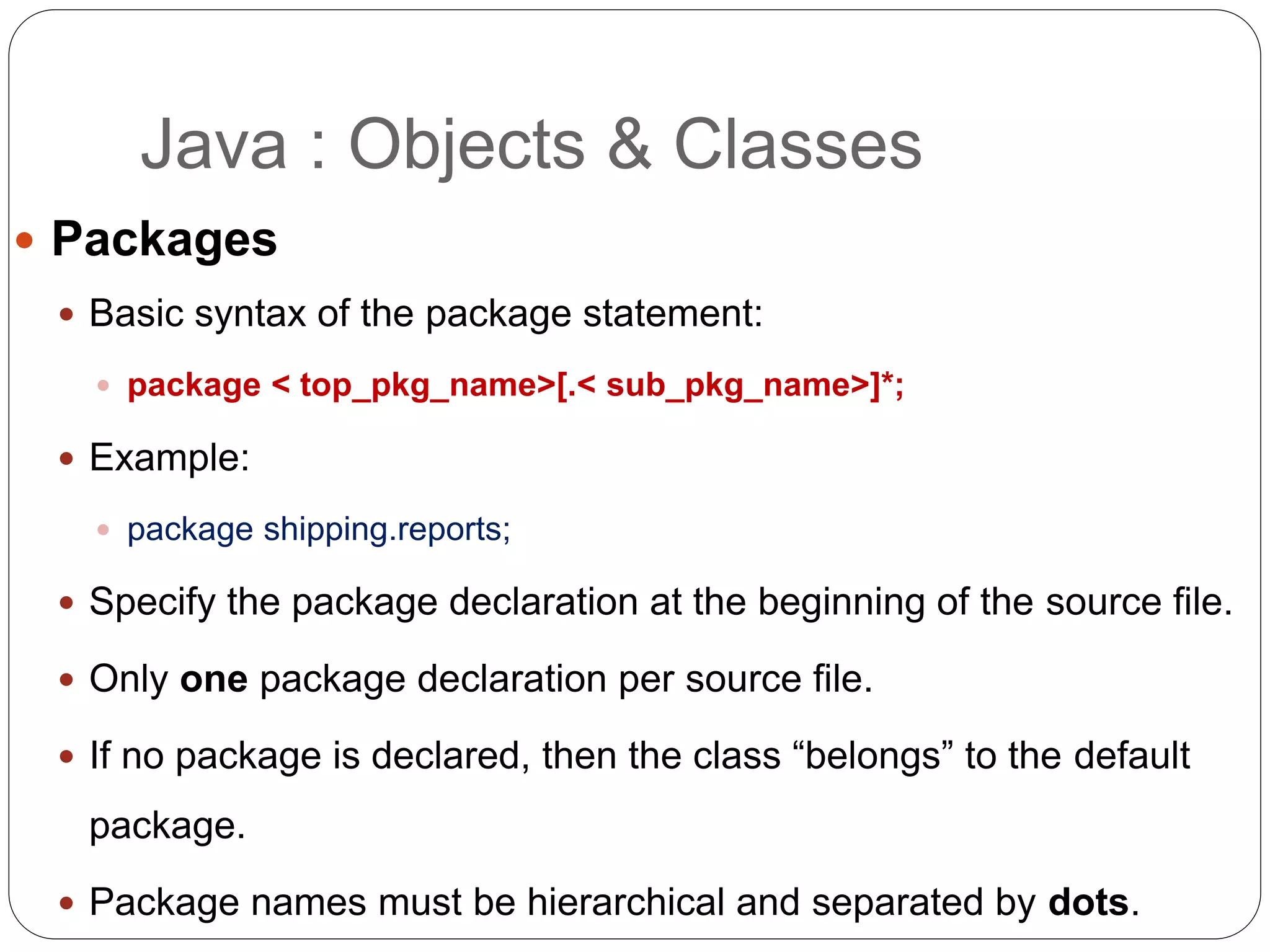  Packages
 Basic syntax of the package statement:
 package < top_pkg_name>[.< sub_pkg_name>]*;
 Example:
 package shipping.reports;
 Specify the package declaration at the beginning of the source file.
 Only one package declaration per source file.
 If no package is declared, then the class “belongs” to the default
package.
 Package names must be hierarchical and separated by dots.
Java : Objects & Classes
 