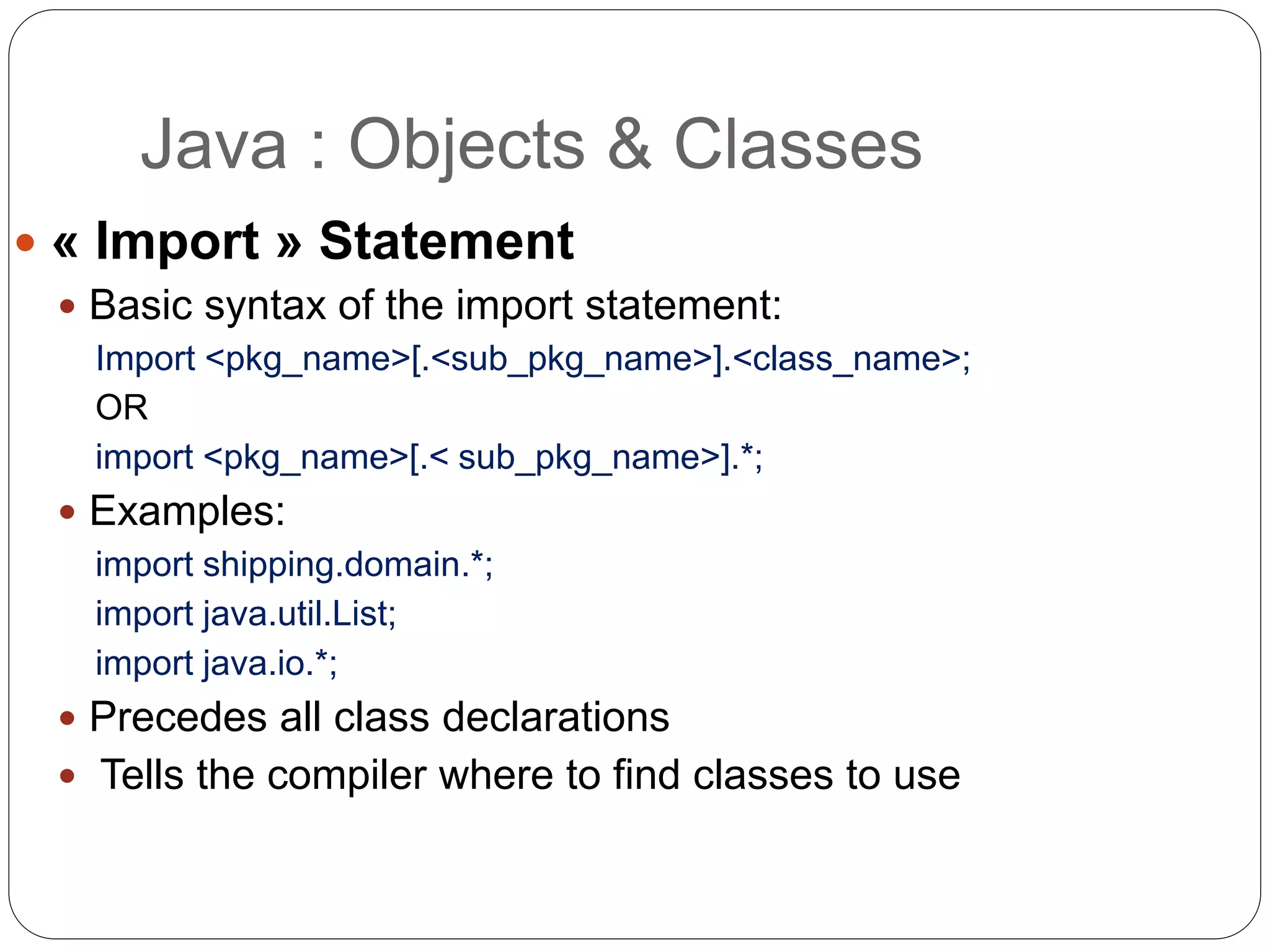  « Import » Statement
 Basic syntax of the import statement:
Import <pkg_name>[.<sub_pkg_name>].<class_name>;
OR
import <pkg_name>[.< sub_pkg_name>].*;
 Examples:
import shipping.domain.*;
import java.util.List;
import java.io.*;
 Precedes all class declarations
 Tells the compiler where to find classes to use
Java : Objects & Classes
 