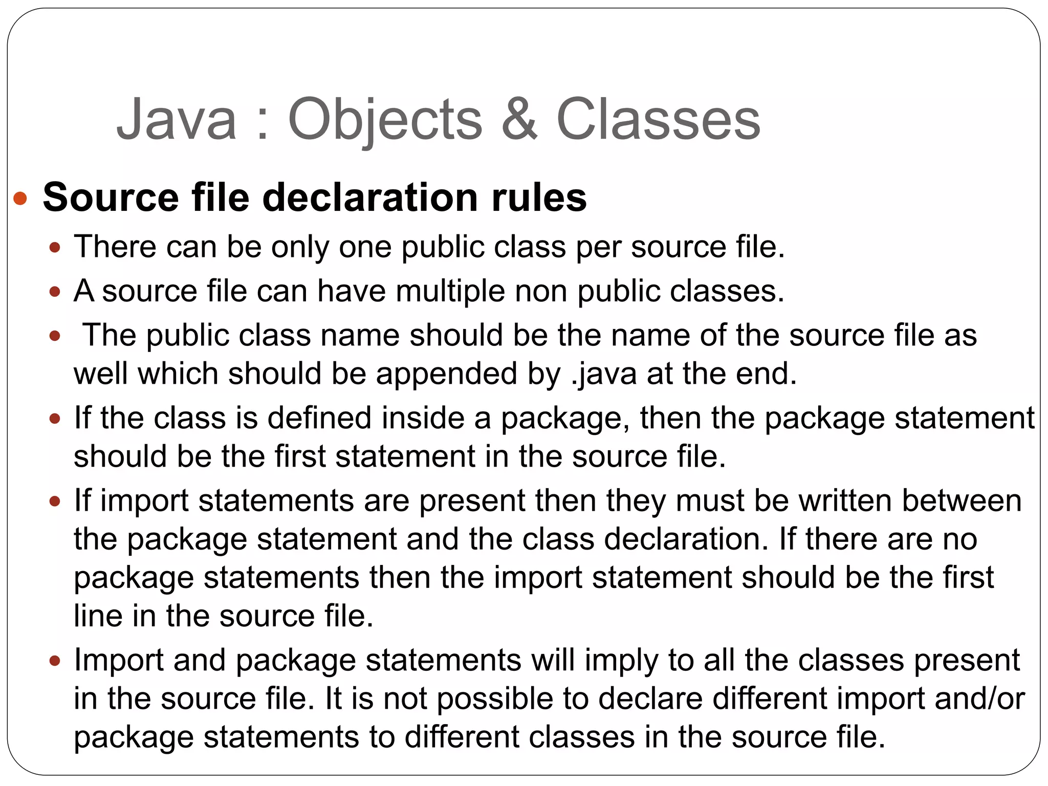  Source file declaration rules
 There can be only one public class per source file.
 A source file can have multiple non public classes.
 The public class name should be the name of the source file as
well which should be appended by .java at the end.
 If the class is defined inside a package, then the package statement
should be the first statement in the source file.
 If import statements are present then they must be written between
the package statement and the class declaration. If there are no
package statements then the import statement should be the first
line in the source file.
 Import and package statements will imply to all the classes present
in the source file. It is not possible to declare different import and/or
package statements to different classes in the source file.
Java : Objects & Classes
 