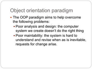 Object orientation paradigm
 The OOP paradigm aims to help overcome
the following problems:
 Poor analysis and design: the computer
system we create doesn’t do the right thing
 Poor maintability: the system is hard to
understand and revise when as is inevitable,
requests for change arise.
 