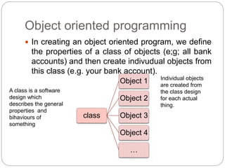Object oriented programming
 In creating an object oriented program, we define
the properties of a class of objects (e;g; all bank
accounts) and then create indivudual objects from
this class (e.g. your bank account).
class
Object 1
Object 2
Object 3
Object 4
…
A class is a software
design which
describes the general
properties and
bihaviours of
something
Individual objects
are created from
the class design
for each actual
thing.
 