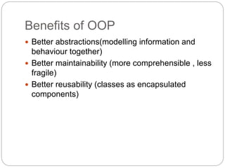 Benefits of OOP
 Better abstractions(modelling information and
behaviour together)
 Better maintainability (more comprehensible , less
fragile)
 Better reusability (classes as encapsulated
components)
 