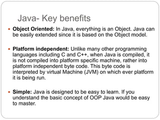 Java- Key benefits
 Object Oriented: In Java, everything is an Object. Java can
be easily extended since it is based on the Object model.
 Platform independent: Unlike many other programming
languages including C and C++, when Java is compiled, it
is not compiled into platform specific machine, rather into
platform independent byte code. This byte code is
interpreted by virtual Machine (JVM) on which ever platform
it is being run.
 Simple: Java is designed to be easy to learn. If you
understand the basic concept of OOP Java would be easy
to master.
 