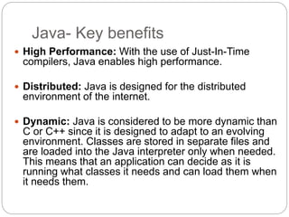 Java- Key benefits
 High Performance: With the use of Just-In-Time
compilers, Java enables high performance.
 Distributed: Java is designed for the distributed
environment of the internet.
 Dynamic: Java is considered to be more dynamic than
C or C++ since it is designed to adapt to an evolving
environment. Classes are stored in separate files and
are loaded into the Java interpreter only when needed.
This means that an application can decide as it is
running what classes it needs and can load them when
it needs them.
 