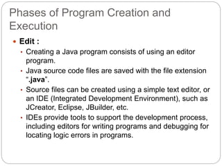 Phases of Program Creation and
Execution
 Edit :
• Creating a Java program consists of using an editor
program.
• Java source code files are saved with the file extension
“.java”.
• Source files can be created using a simple text editor, or
an IDE (Integrated Development Environment), such as
JCreator, Eclipse, JBuilder, etc.
• IDEs provide tools to support the development process,
including editors for writing programs and debugging for
locating logic errors in programs.
 