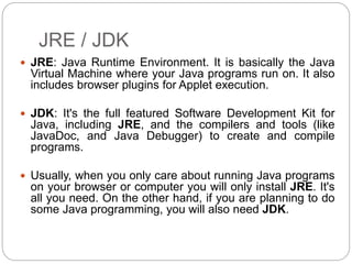 JRE / JDK
 JRE: Java Runtime Environment. It is basically the Java
Virtual Machine where your Java programs run on. It also
includes browser plugins for Applet execution.
 JDK: It's the full featured Software Development Kit for
Java, including JRE, and the compilers and tools (like
JavaDoc, and Java Debugger) to create and compile
programs.
 Usually, when you only care about running Java programs
on your browser or computer you will only install JRE. It's
all you need. On the other hand, if you are planning to do
some Java programming, you will also need JDK.
 