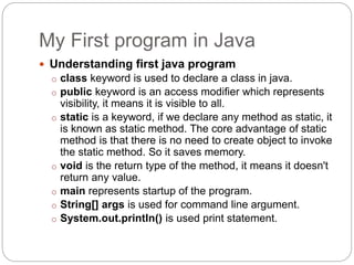 My First program in Java
 Understanding first java program
o class keyword is used to declare a class in java.
o public keyword is an access modifier which represents
visibility, it means it is visible to all.
o static is a keyword, if we declare any method as static, it
is known as static method. The core advantage of static
method is that there is no need to create object to invoke
the static method. So it saves memory.
o void is the return type of the method, it means it doesn't
return any value.
o main represents startup of the program.
o String[] args is used for command line argument.
o System.out.println() is used print statement.
 