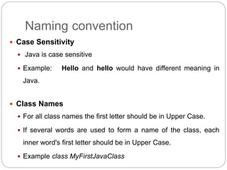 Naming convention
 Case Sensitivity
 Java is case sensitive
 Example: Hello and hello would have different meaning in
Java.
 Class Names
 For all class names the first letter should be in Upper Case.
 If several words are used to form a name of the class, each
inner word's first letter should be in Upper Case.
 Example class MyFirstJavaClass
 