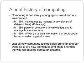 A brief history of computing
 Computing is constantly changing our world and our
environment
 In 1960: mainframes (to manage large volumes of
data(numbers) efficienctly.)
 In 1980: personal computers (to write letters and to
manage home accounts)
 In 1990: WWW (to publish information that could easily
be accessed on a global scale)
 Just as new computing technologies are changing our
world so to are new techniques and ideas changing
the way we develop computer systems.
 