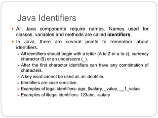 Java Identifiers
 All Java components require names. Names used for
classes, variables and methods are called identifiers.
 In Java, there are several points to remember about
identifiers.
 All identifiers should begin with a letter (A to Z or a to z), currency
character ($) or an underscore (_).
 After the first character identifiers can have any combination of
characters.
 A key word cannot be used as an identifier.
 Identifiers are case sensitive.
 Examples of legal identifiers: age, $salary, _value, __1_value
 Examples of illegal identifiers: 123abc, -salary
 