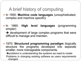 A brief history of computing
 In 1950: Machine code languages (unsophisticated,
complex and machine specific)
 In 1960: High level languages (programming
simpler)
 development of large complex programs that were
difficult to manage and maintain.
 1970: Structured programming paradigm (logically
structure the programs developed into separate
smaller, more manageable components.
problems in understanding the systems we need to create
Problems in changing existing software as users requirements
changed.
 